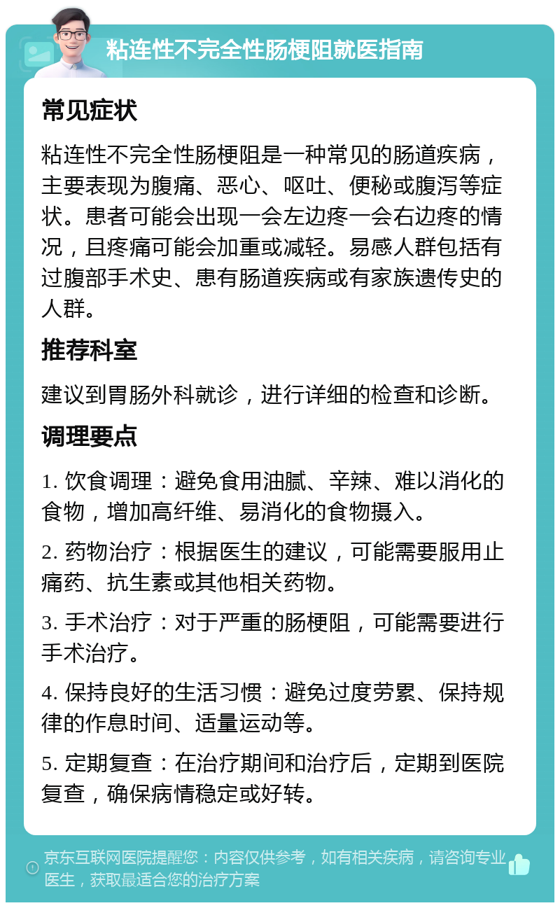 粘连性不完全性肠梗阻就医指南 常见症状 粘连性不完全性肠梗阻是一种常见的肠道疾病，主要表现为腹痛、恶心、呕吐、便秘或腹泻等症状。患者可能会出现一会左边疼一会右边疼的情况，且疼痛可能会加重或减轻。易感人群包括有过腹部手术史、患有肠道疾病或有家族遗传史的人群。 推荐科室 建议到胃肠外科就诊，进行详细的检查和诊断。 调理要点 1. 饮食调理：避免食用油腻、辛辣、难以消化的食物，增加高纤维、易消化的食物摄入。 2. 药物治疗：根据医生的建议，可能需要服用止痛药、抗生素或其他相关药物。 3. 手术治疗：对于严重的肠梗阻，可能需要进行手术治疗。 4. 保持良好的生活习惯：避免过度劳累、保持规律的作息时间、适量运动等。 5. 定期复查：在治疗期间和治疗后，定期到医院复查，确保病情稳定或好转。