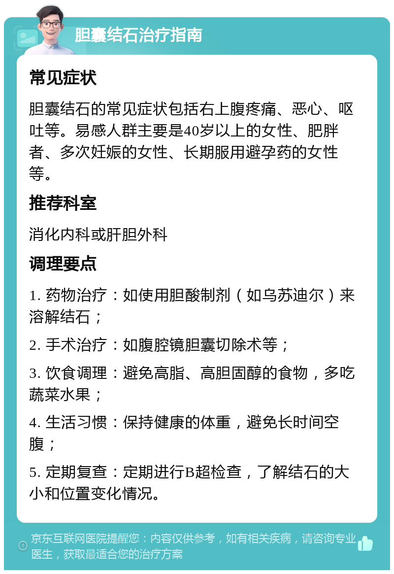 胆囊结石治疗指南 常见症状 胆囊结石的常见症状包括右上腹疼痛、恶心、呕吐等。易感人群主要是40岁以上的女性、肥胖者、多次妊娠的女性、长期服用避孕药的女性等。 推荐科室 消化内科或肝胆外科 调理要点 1. 药物治疗：如使用胆酸制剂（如乌苏迪尔）来溶解结石； 2. 手术治疗：如腹腔镜胆囊切除术等； 3. 饮食调理：避免高脂、高胆固醇的食物，多吃蔬菜水果； 4. 生活习惯：保持健康的体重，避免长时间空腹； 5. 定期复查：定期进行B超检查，了解结石的大小和位置变化情况。