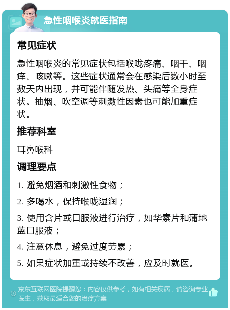 急性咽喉炎就医指南 常见症状 急性咽喉炎的常见症状包括喉咙疼痛、咽干、咽痒、咳嗽等。这些症状通常会在感染后数小时至数天内出现，并可能伴随发热、头痛等全身症状。抽烟、吹空调等刺激性因素也可能加重症状。 推荐科室 耳鼻喉科 调理要点 1. 避免烟酒和刺激性食物； 2. 多喝水，保持喉咙湿润； 3. 使用含片或口服液进行治疗，如华素片和蒲地蓝口服液； 4. 注意休息，避免过度劳累； 5. 如果症状加重或持续不改善，应及时就医。