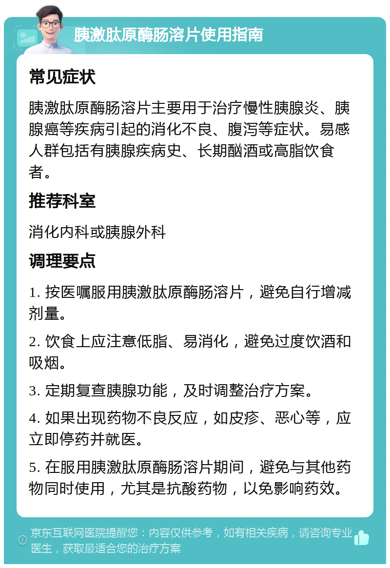 胰激肽原酶肠溶片使用指南 常见症状 胰激肽原酶肠溶片主要用于治疗慢性胰腺炎、胰腺癌等疾病引起的消化不良、腹泻等症状。易感人群包括有胰腺疾病史、长期酗酒或高脂饮食者。 推荐科室 消化内科或胰腺外科 调理要点 1. 按医嘱服用胰激肽原酶肠溶片，避免自行增减剂量。 2. 饮食上应注意低脂、易消化，避免过度饮酒和吸烟。 3. 定期复查胰腺功能，及时调整治疗方案。 4. 如果出现药物不良反应，如皮疹、恶心等，应立即停药并就医。 5. 在服用胰激肽原酶肠溶片期间，避免与其他药物同时使用，尤其是抗酸药物，以免影响药效。