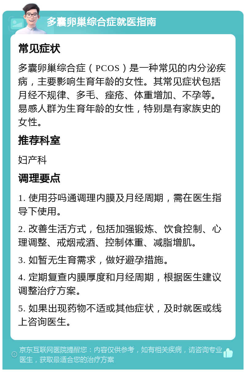 多囊卵巢综合症就医指南 常见症状 多囊卵巢综合症（PCOS）是一种常见的内分泌疾病，主要影响生育年龄的女性。其常见症状包括月经不规律、多毛、痤疮、体重增加、不孕等。易感人群为生育年龄的女性，特别是有家族史的女性。 推荐科室 妇产科 调理要点 1. 使用芬吗通调理内膜及月经周期，需在医生指导下使用。 2. 改善生活方式，包括加强锻炼、饮食控制、心理调整、戒烟戒酒、控制体重、减脂增肌。 3. 如暂无生育需求，做好避孕措施。 4. 定期复查内膜厚度和月经周期，根据医生建议调整治疗方案。 5. 如果出现药物不适或其他症状，及时就医或线上咨询医生。