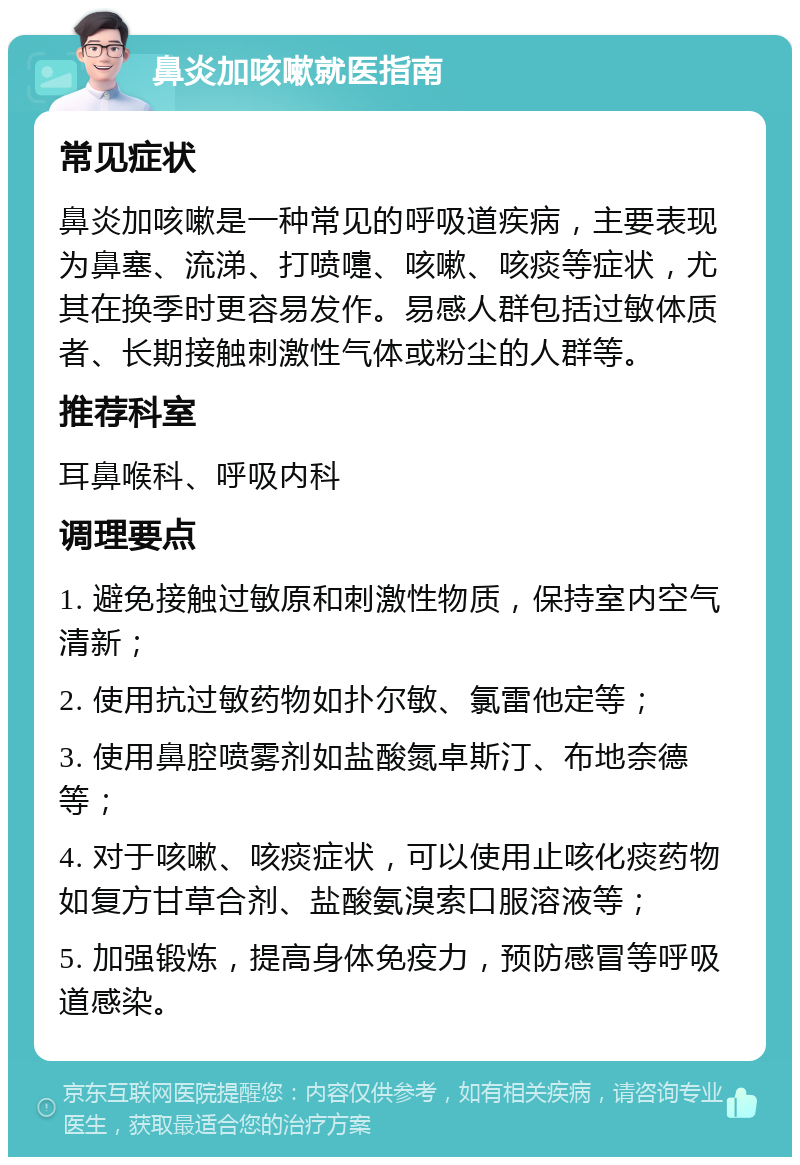 鼻炎加咳嗽就医指南 常见症状 鼻炎加咳嗽是一种常见的呼吸道疾病，主要表现为鼻塞、流涕、打喷嚏、咳嗽、咳痰等症状，尤其在换季时更容易发作。易感人群包括过敏体质者、长期接触刺激性气体或粉尘的人群等。 推荐科室 耳鼻喉科、呼吸内科 调理要点 1. 避免接触过敏原和刺激性物质，保持室内空气清新； 2. 使用抗过敏药物如扑尔敏、氯雷他定等； 3. 使用鼻腔喷雾剂如盐酸氮卓斯汀、布地奈德等； 4. 对于咳嗽、咳痰症状，可以使用止咳化痰药物如复方甘草合剂、盐酸氨溴索口服溶液等； 5. 加强锻炼，提高身体免疫力，预防感冒等呼吸道感染。