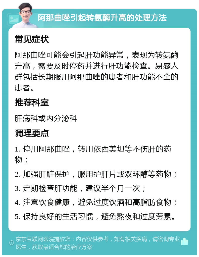 阿那曲唑引起转氨酶升高的处理方法 常见症状 阿那曲唑可能会引起肝功能异常，表现为转氨酶升高，需要及时停药并进行肝功能检查。易感人群包括长期服用阿那曲唑的患者和肝功能不全的患者。 推荐科室 肝病科或内分泌科 调理要点 1. 停用阿那曲唑，转用依西美坦等不伤肝的药物； 2. 加强肝脏保护，服用护肝片或双环醇等药物； 3. 定期检查肝功能，建议半个月一次； 4. 注意饮食健康，避免过度饮酒和高脂肪食物； 5. 保持良好的生活习惯，避免熬夜和过度劳累。