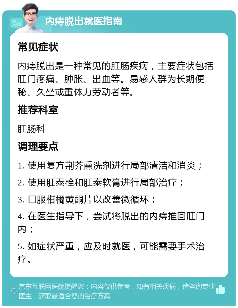 内痔脱出就医指南 常见症状 内痔脱出是一种常见的肛肠疾病，主要症状包括肛门疼痛、肿胀、出血等。易感人群为长期便秘、久坐或重体力劳动者等。 推荐科室 肛肠科 调理要点 1. 使用复方荆芥熏洗剂进行局部清洁和消炎； 2. 使用肛泰栓和肛泰软膏进行局部治疗； 3. 口服柑橘黄酮片以改善微循环； 4. 在医生指导下，尝试将脱出的内痔推回肛门内； 5. 如症状严重，应及时就医，可能需要手术治疗。