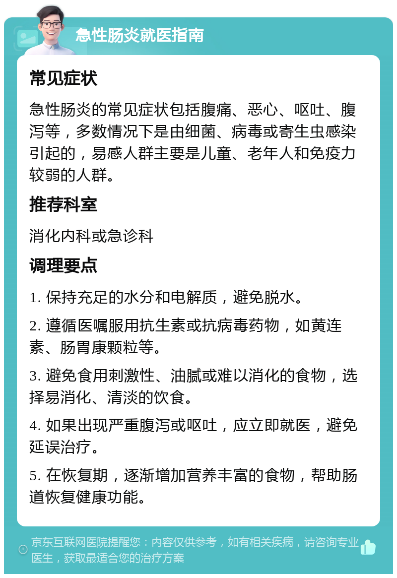 急性肠炎就医指南 常见症状 急性肠炎的常见症状包括腹痛、恶心、呕吐、腹泻等，多数情况下是由细菌、病毒或寄生虫感染引起的，易感人群主要是儿童、老年人和免疫力较弱的人群。 推荐科室 消化内科或急诊科 调理要点 1. 保持充足的水分和电解质，避免脱水。 2. 遵循医嘱服用抗生素或抗病毒药物，如黄连素、肠胃康颗粒等。 3. 避免食用刺激性、油腻或难以消化的食物，选择易消化、清淡的饮食。 4. 如果出现严重腹泻或呕吐，应立即就医，避免延误治疗。 5. 在恢复期，逐渐增加营养丰富的食物，帮助肠道恢复健康功能。