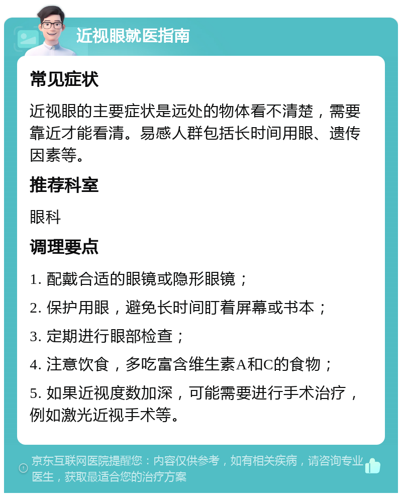 近视眼就医指南 常见症状 近视眼的主要症状是远处的物体看不清楚，需要靠近才能看清。易感人群包括长时间用眼、遗传因素等。 推荐科室 眼科 调理要点 1. 配戴合适的眼镜或隐形眼镜； 2. 保护用眼，避免长时间盯着屏幕或书本； 3. 定期进行眼部检查； 4. 注意饮食，多吃富含维生素A和C的食物； 5. 如果近视度数加深，可能需要进行手术治疗，例如激光近视手术等。