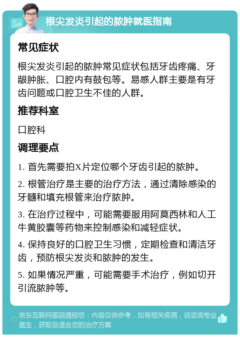 根尖发炎引起的脓肿就医指南 常见症状 根尖发炎引起的脓肿常见症状包括牙齿疼痛、牙龈肿胀、口腔内有鼓包等。易感人群主要是有牙齿问题或口腔卫生不佳的人群。 推荐科室 口腔科 调理要点 1. 首先需要拍X片定位哪个牙齿引起的脓肿。 2. 根管治疗是主要的治疗方法，通过清除感染的牙髓和填充根管来治疗脓肿。 3. 在治疗过程中，可能需要服用阿莫西林和人工牛黄胶囊等药物来控制感染和减轻症状。 4. 保持良好的口腔卫生习惯，定期检查和清洁牙齿，预防根尖发炎和脓肿的发生。 5. 如果情况严重，可能需要手术治疗，例如切开引流脓肿等。