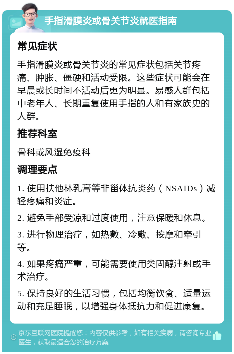 手指滑膜炎或骨关节炎就医指南 常见症状 手指滑膜炎或骨关节炎的常见症状包括关节疼痛、肿胀、僵硬和活动受限。这些症状可能会在早晨或长时间不活动后更为明显。易感人群包括中老年人、长期重复使用手指的人和有家族史的人群。 推荐科室 骨科或风湿免疫科 调理要点 1. 使用扶他林乳膏等非甾体抗炎药（NSAIDs）减轻疼痛和炎症。 2. 避免手部受凉和过度使用，注意保暖和休息。 3. 进行物理治疗，如热敷、冷敷、按摩和牵引等。 4. 如果疼痛严重，可能需要使用类固醇注射或手术治疗。 5. 保持良好的生活习惯，包括均衡饮食、适量运动和充足睡眠，以增强身体抵抗力和促进康复。