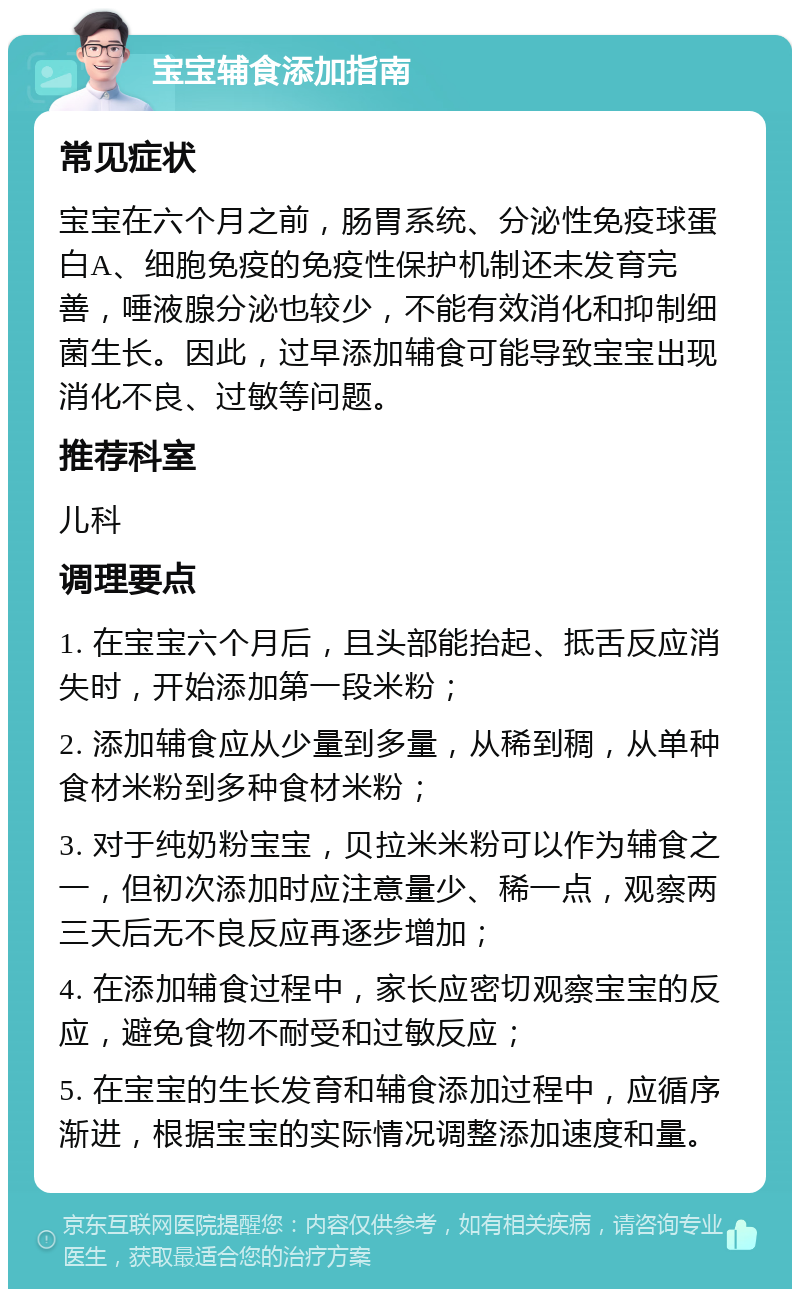 宝宝辅食添加指南 常见症状 宝宝在六个月之前，肠胃系统、分泌性免疫球蛋白A、细胞免疫的免疫性保护机制还未发育完善，唾液腺分泌也较少，不能有效消化和抑制细菌生长。因此，过早添加辅食可能导致宝宝出现消化不良、过敏等问题。 推荐科室 儿科 调理要点 1. 在宝宝六个月后，且头部能抬起、抵舌反应消失时，开始添加第一段米粉； 2. 添加辅食应从少量到多量，从稀到稠，从单种食材米粉到多种食材米粉； 3. 对于纯奶粉宝宝，贝拉米米粉可以作为辅食之一，但初次添加时应注意量少、稀一点，观察两三天后无不良反应再逐步增加； 4. 在添加辅食过程中，家长应密切观察宝宝的反应，避免食物不耐受和过敏反应； 5. 在宝宝的生长发育和辅食添加过程中，应循序渐进，根据宝宝的实际情况调整添加速度和量。