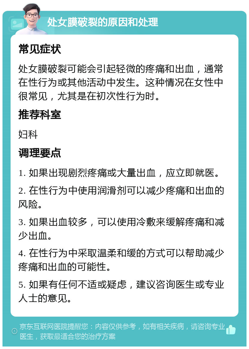 处女膜破裂的原因和处理 常见症状 处女膜破裂可能会引起轻微的疼痛和出血，通常在性行为或其他活动中发生。这种情况在女性中很常见，尤其是在初次性行为时。 推荐科室 妇科 调理要点 1. 如果出现剧烈疼痛或大量出血，应立即就医。 2. 在性行为中使用润滑剂可以减少疼痛和出血的风险。 3. 如果出血较多，可以使用冷敷来缓解疼痛和减少出血。 4. 在性行为中采取温柔和缓的方式可以帮助减少疼痛和出血的可能性。 5. 如果有任何不适或疑虑，建议咨询医生或专业人士的意见。