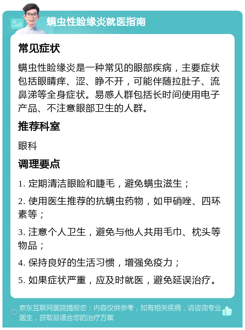 螨虫性睑缘炎就医指南 常见症状 螨虫性睑缘炎是一种常见的眼部疾病，主要症状包括眼睛痒、涩、睁不开，可能伴随拉肚子、流鼻涕等全身症状。易感人群包括长时间使用电子产品、不注意眼部卫生的人群。 推荐科室 眼科 调理要点 1. 定期清洁眼睑和睫毛，避免螨虫滋生； 2. 使用医生推荐的抗螨虫药物，如甲硝唑、四环素等； 3. 注意个人卫生，避免与他人共用毛巾、枕头等物品； 4. 保持良好的生活习惯，增强免疫力； 5. 如果症状严重，应及时就医，避免延误治疗。