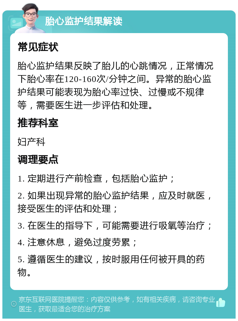 胎心监护结果解读 常见症状 胎心监护结果反映了胎儿的心跳情况，正常情况下胎心率在120-160次/分钟之间。异常的胎心监护结果可能表现为胎心率过快、过慢或不规律等，需要医生进一步评估和处理。 推荐科室 妇产科 调理要点 1. 定期进行产前检查，包括胎心监护； 2. 如果出现异常的胎心监护结果，应及时就医，接受医生的评估和处理； 3. 在医生的指导下，可能需要进行吸氧等治疗； 4. 注意休息，避免过度劳累； 5. 遵循医生的建议，按时服用任何被开具的药物。