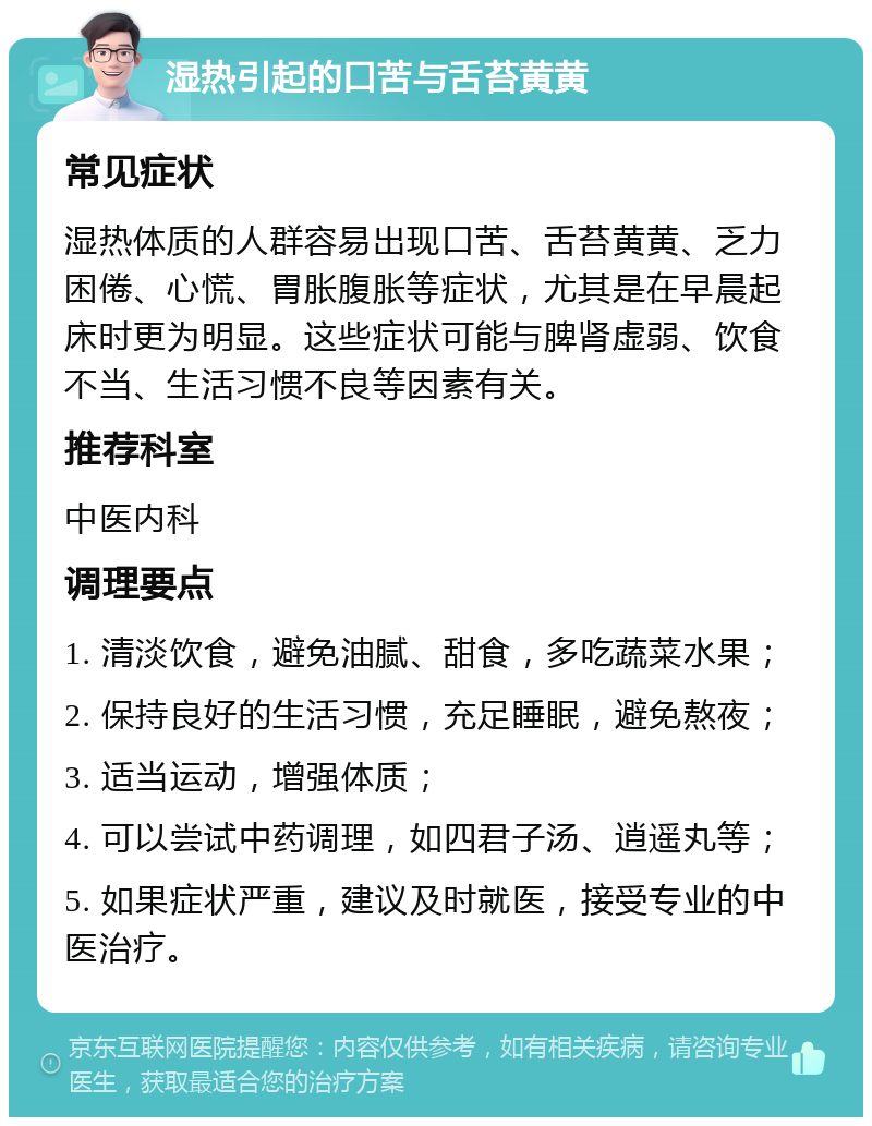 湿热引起的口苦与舌苔黄黄 常见症状 湿热体质的人群容易出现口苦、舌苔黄黄、乏力困倦、心慌、胃胀腹胀等症状，尤其是在早晨起床时更为明显。这些症状可能与脾肾虚弱、饮食不当、生活习惯不良等因素有关。 推荐科室 中医内科 调理要点 1. 清淡饮食，避免油腻、甜食，多吃蔬菜水果； 2. 保持良好的生活习惯，充足睡眠，避免熬夜； 3. 适当运动，增强体质； 4. 可以尝试中药调理，如四君子汤、逍遥丸等； 5. 如果症状严重，建议及时就医，接受专业的中医治疗。