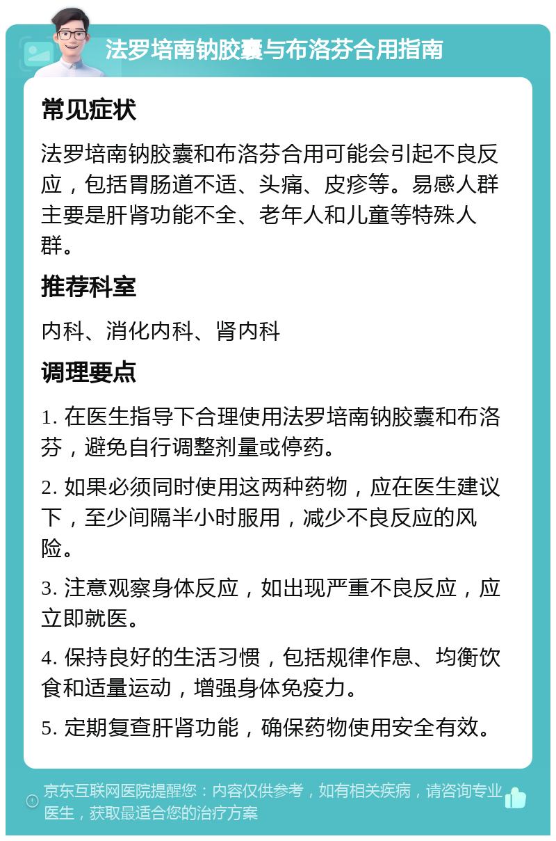 法罗培南钠胶囊与布洛芬合用指南 常见症状 法罗培南钠胶囊和布洛芬合用可能会引起不良反应，包括胃肠道不适、头痛、皮疹等。易感人群主要是肝肾功能不全、老年人和儿童等特殊人群。 推荐科室 内科、消化内科、肾内科 调理要点 1. 在医生指导下合理使用法罗培南钠胶囊和布洛芬，避免自行调整剂量或停药。 2. 如果必须同时使用这两种药物，应在医生建议下，至少间隔半小时服用，减少不良反应的风险。 3. 注意观察身体反应，如出现严重不良反应，应立即就医。 4. 保持良好的生活习惯，包括规律作息、均衡饮食和适量运动，增强身体免疫力。 5. 定期复查肝肾功能，确保药物使用安全有效。