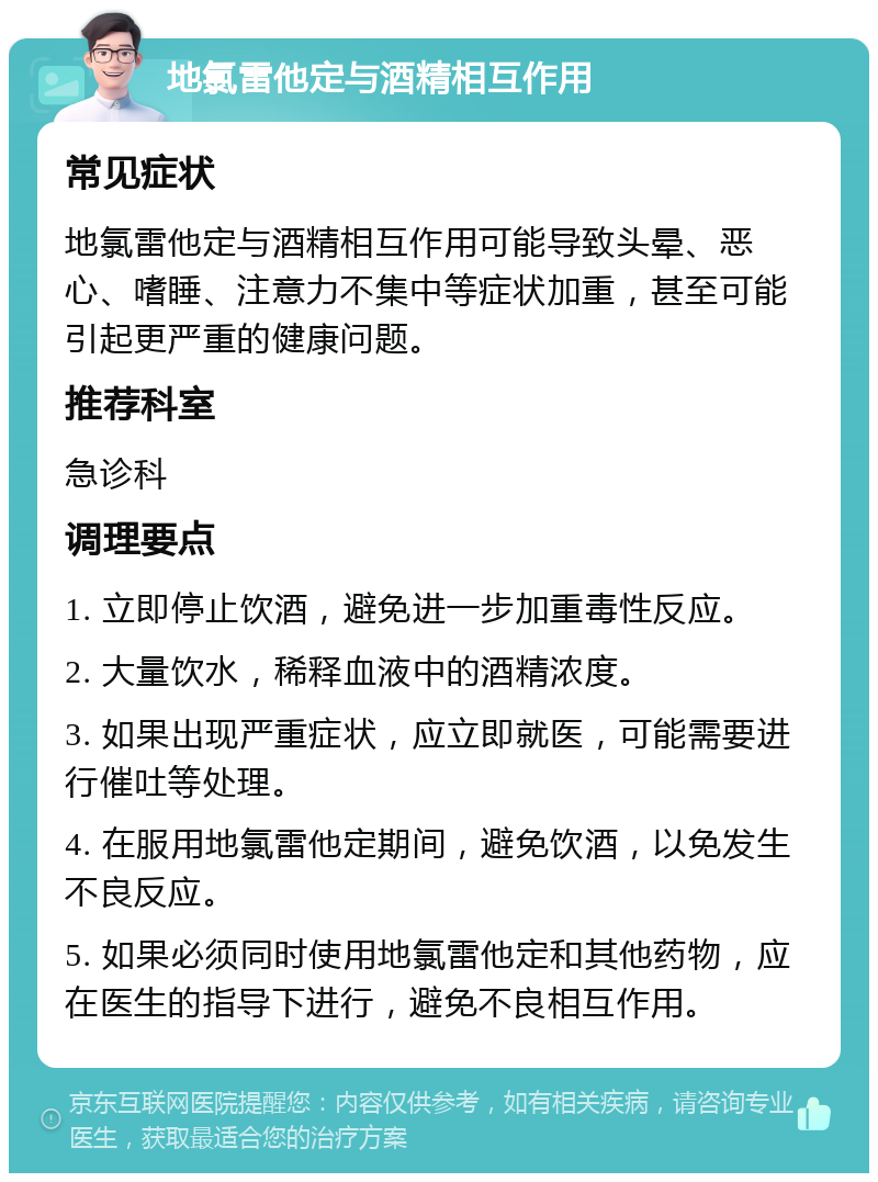 地氯雷他定与酒精相互作用 常见症状 地氯雷他定与酒精相互作用可能导致头晕、恶心、嗜睡、注意力不集中等症状加重，甚至可能引起更严重的健康问题。 推荐科室 急诊科 调理要点 1. 立即停止饮酒，避免进一步加重毒性反应。 2. 大量饮水，稀释血液中的酒精浓度。 3. 如果出现严重症状，应立即就医，可能需要进行催吐等处理。 4. 在服用地氯雷他定期间，避免饮酒，以免发生不良反应。 5. 如果必须同时使用地氯雷他定和其他药物，应在医生的指导下进行，避免不良相互作用。