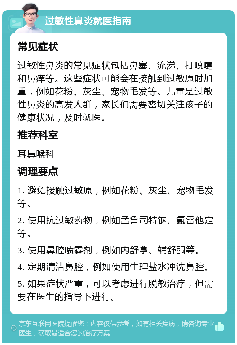 过敏性鼻炎就医指南 常见症状 过敏性鼻炎的常见症状包括鼻塞、流涕、打喷嚏和鼻痒等。这些症状可能会在接触到过敏原时加重，例如花粉、灰尘、宠物毛发等。儿童是过敏性鼻炎的高发人群，家长们需要密切关注孩子的健康状况，及时就医。 推荐科室 耳鼻喉科 调理要点 1. 避免接触过敏原，例如花粉、灰尘、宠物毛发等。 2. 使用抗过敏药物，例如孟鲁司特钠、氯雷他定等。 3. 使用鼻腔喷雾剂，例如内舒拿、辅舒酮等。 4. 定期清洁鼻腔，例如使用生理盐水冲洗鼻腔。 5. 如果症状严重，可以考虑进行脱敏治疗，但需要在医生的指导下进行。