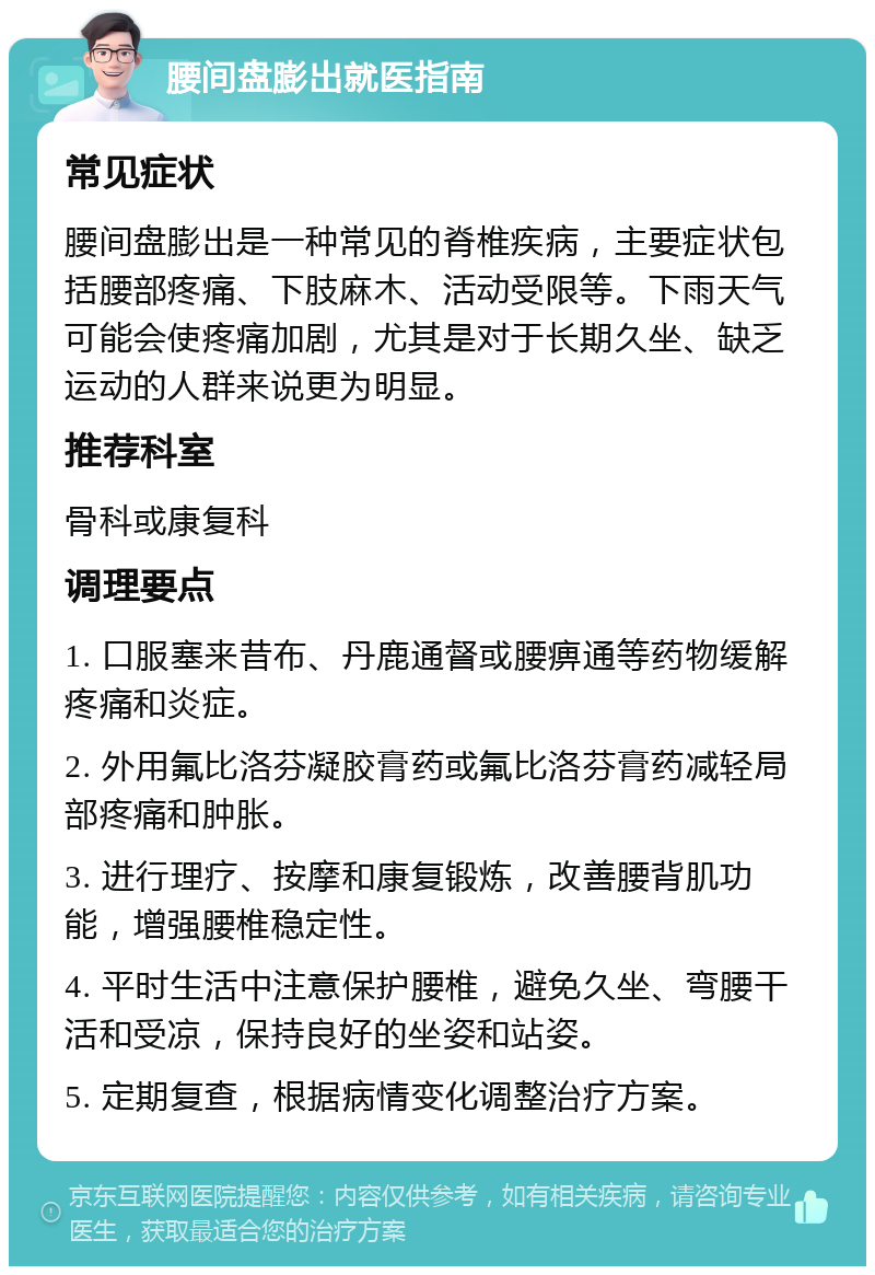 腰间盘膨出就医指南 常见症状 腰间盘膨出是一种常见的脊椎疾病，主要症状包括腰部疼痛、下肢麻木、活动受限等。下雨天气可能会使疼痛加剧，尤其是对于长期久坐、缺乏运动的人群来说更为明显。 推荐科室 骨科或康复科 调理要点 1. 口服塞来昔布、丹鹿通督或腰痹通等药物缓解疼痛和炎症。 2. 外用氟比洛芬凝胶膏药或氟比洛芬膏药减轻局部疼痛和肿胀。 3. 进行理疗、按摩和康复锻炼，改善腰背肌功能，增强腰椎稳定性。 4. 平时生活中注意保护腰椎，避免久坐、弯腰干活和受凉，保持良好的坐姿和站姿。 5. 定期复查，根据病情变化调整治疗方案。