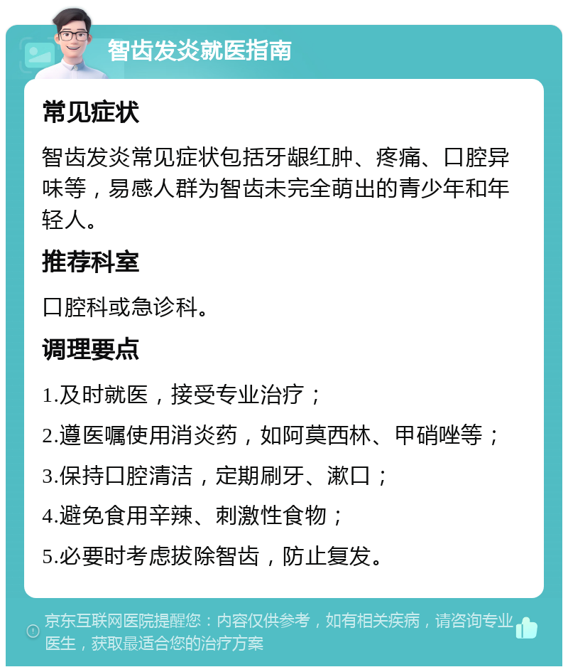 智齿发炎就医指南 常见症状 智齿发炎常见症状包括牙龈红肿、疼痛、口腔异味等，易感人群为智齿未完全萌出的青少年和年轻人。 推荐科室 口腔科或急诊科。 调理要点 1.及时就医，接受专业治疗； 2.遵医嘱使用消炎药，如阿莫西林、甲硝唑等； 3.保持口腔清洁，定期刷牙、漱口； 4.避免食用辛辣、刺激性食物； 5.必要时考虑拔除智齿，防止复发。