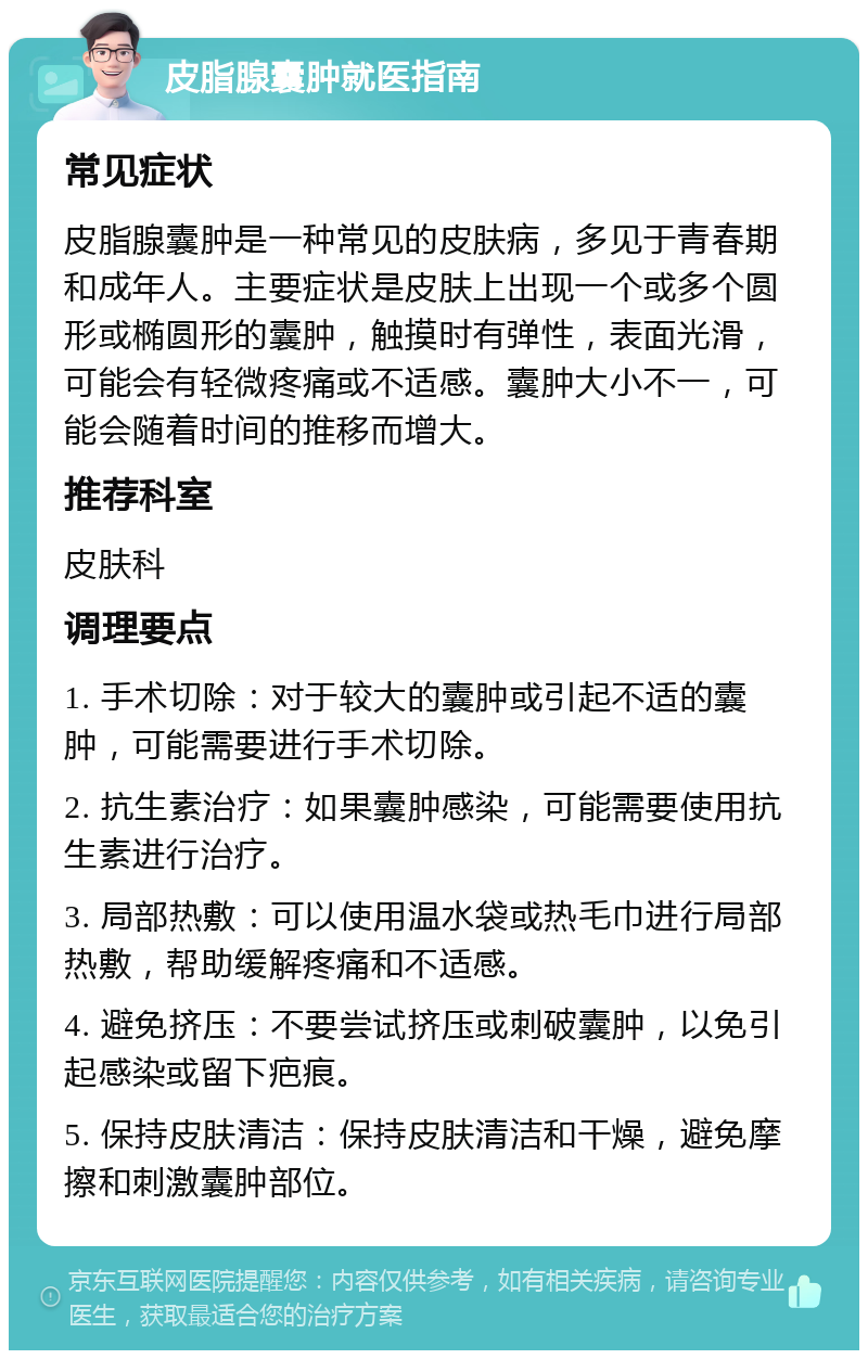 皮脂腺囊肿就医指南 常见症状 皮脂腺囊肿是一种常见的皮肤病，多见于青春期和成年人。主要症状是皮肤上出现一个或多个圆形或椭圆形的囊肿，触摸时有弹性，表面光滑，可能会有轻微疼痛或不适感。囊肿大小不一，可能会随着时间的推移而增大。 推荐科室 皮肤科 调理要点 1. 手术切除：对于较大的囊肿或引起不适的囊肿，可能需要进行手术切除。 2. 抗生素治疗：如果囊肿感染，可能需要使用抗生素进行治疗。 3. 局部热敷：可以使用温水袋或热毛巾进行局部热敷，帮助缓解疼痛和不适感。 4. 避免挤压：不要尝试挤压或刺破囊肿，以免引起感染或留下疤痕。 5. 保持皮肤清洁：保持皮肤清洁和干燥，避免摩擦和刺激囊肿部位。