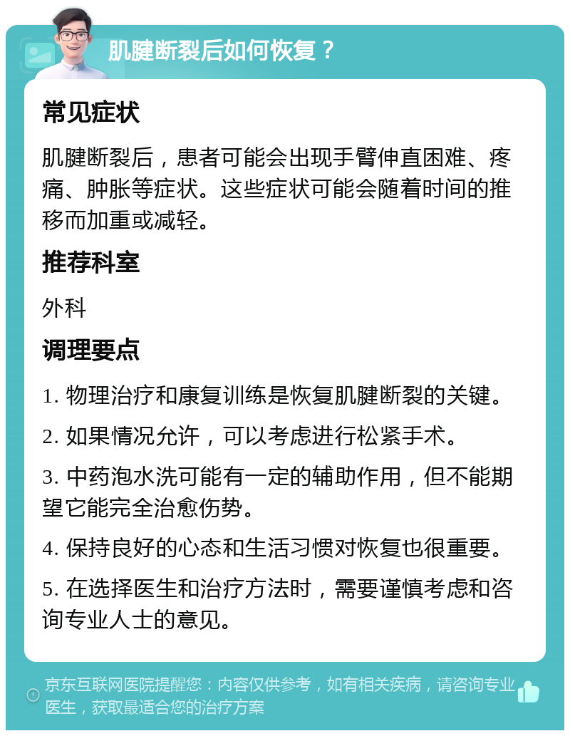 肌腱断裂后如何恢复？ 常见症状 肌腱断裂后，患者可能会出现手臂伸直困难、疼痛、肿胀等症状。这些症状可能会随着时间的推移而加重或减轻。 推荐科室 外科 调理要点 1. 物理治疗和康复训练是恢复肌腱断裂的关键。 2. 如果情况允许，可以考虑进行松紧手术。 3. 中药泡水洗可能有一定的辅助作用，但不能期望它能完全治愈伤势。 4. 保持良好的心态和生活习惯对恢复也很重要。 5. 在选择医生和治疗方法时，需要谨慎考虑和咨询专业人士的意见。