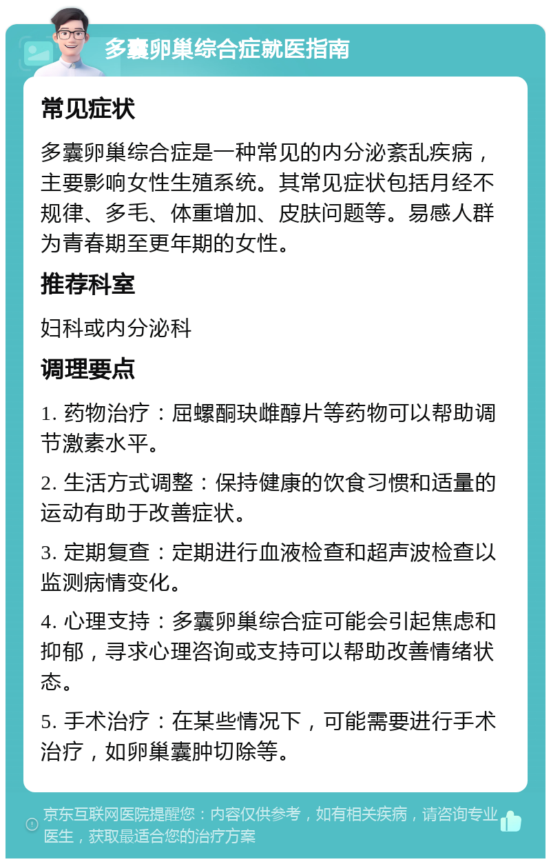 多囊卵巢综合症就医指南 常见症状 多囊卵巢综合症是一种常见的内分泌紊乱疾病，主要影响女性生殖系统。其常见症状包括月经不规律、多毛、体重增加、皮肤问题等。易感人群为青春期至更年期的女性。 推荐科室 妇科或内分泌科 调理要点 1. 药物治疗：屈螺酮玦雌醇片等药物可以帮助调节激素水平。 2. 生活方式调整：保持健康的饮食习惯和适量的运动有助于改善症状。 3. 定期复查：定期进行血液检查和超声波检查以监测病情变化。 4. 心理支持：多囊卵巢综合症可能会引起焦虑和抑郁，寻求心理咨询或支持可以帮助改善情绪状态。 5. 手术治疗：在某些情况下，可能需要进行手术治疗，如卵巢囊肿切除等。