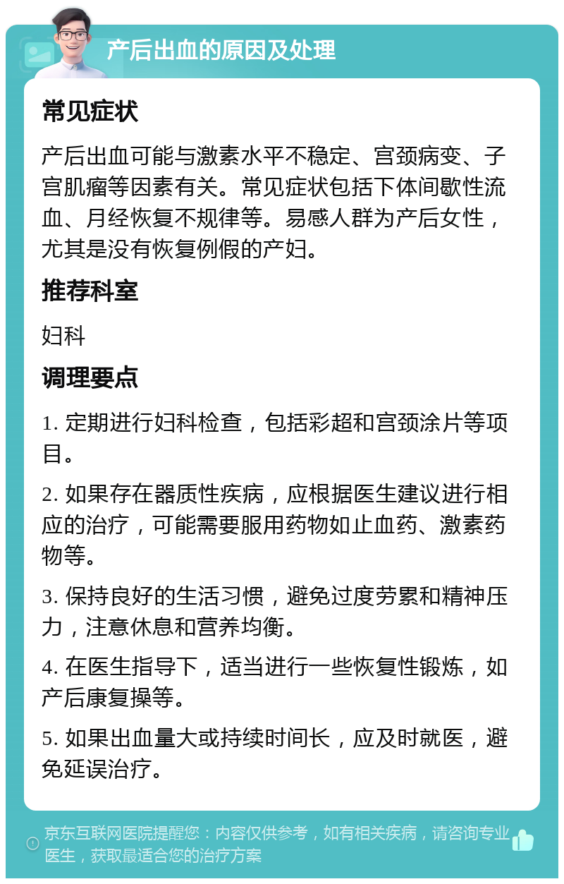 产后出血的原因及处理 常见症状 产后出血可能与激素水平不稳定、宫颈病变、子宫肌瘤等因素有关。常见症状包括下体间歇性流血、月经恢复不规律等。易感人群为产后女性，尤其是没有恢复例假的产妇。 推荐科室 妇科 调理要点 1. 定期进行妇科检查，包括彩超和宫颈涂片等项目。 2. 如果存在器质性疾病，应根据医生建议进行相应的治疗，可能需要服用药物如止血药、激素药物等。 3. 保持良好的生活习惯，避免过度劳累和精神压力，注意休息和营养均衡。 4. 在医生指导下，适当进行一些恢复性锻炼，如产后康复操等。 5. 如果出血量大或持续时间长，应及时就医，避免延误治疗。