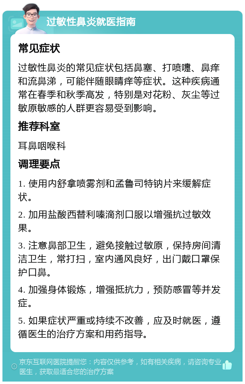 过敏性鼻炎就医指南 常见症状 过敏性鼻炎的常见症状包括鼻塞、打喷嚏、鼻痒和流鼻涕，可能伴随眼睛痒等症状。这种疾病通常在春季和秋季高发，特别是对花粉、灰尘等过敏原敏感的人群更容易受到影响。 推荐科室 耳鼻咽喉科 调理要点 1. 使用内舒拿喷雾剂和孟鲁司特钠片来缓解症状。 2. 加用盐酸西替利嗪滴剂口服以增强抗过敏效果。 3. 注意鼻部卫生，避免接触过敏原，保持房间清洁卫生，常打扫，室内通风良好，出门戴口罩保护口鼻。 4. 加强身体锻炼，增强抵抗力，预防感冒等并发症。 5. 如果症状严重或持续不改善，应及时就医，遵循医生的治疗方案和用药指导。