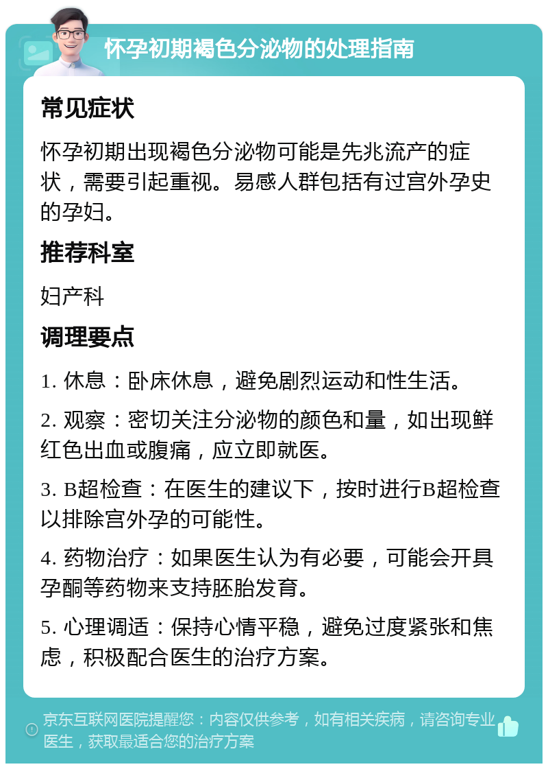 怀孕初期褐色分泌物的处理指南 常见症状 怀孕初期出现褐色分泌物可能是先兆流产的症状，需要引起重视。易感人群包括有过宫外孕史的孕妇。 推荐科室 妇产科 调理要点 1. 休息：卧床休息，避免剧烈运动和性生活。 2. 观察：密切关注分泌物的颜色和量，如出现鲜红色出血或腹痛，应立即就医。 3. B超检查：在医生的建议下，按时进行B超检查以排除宫外孕的可能性。 4. 药物治疗：如果医生认为有必要，可能会开具孕酮等药物来支持胚胎发育。 5. 心理调适：保持心情平稳，避免过度紧张和焦虑，积极配合医生的治疗方案。