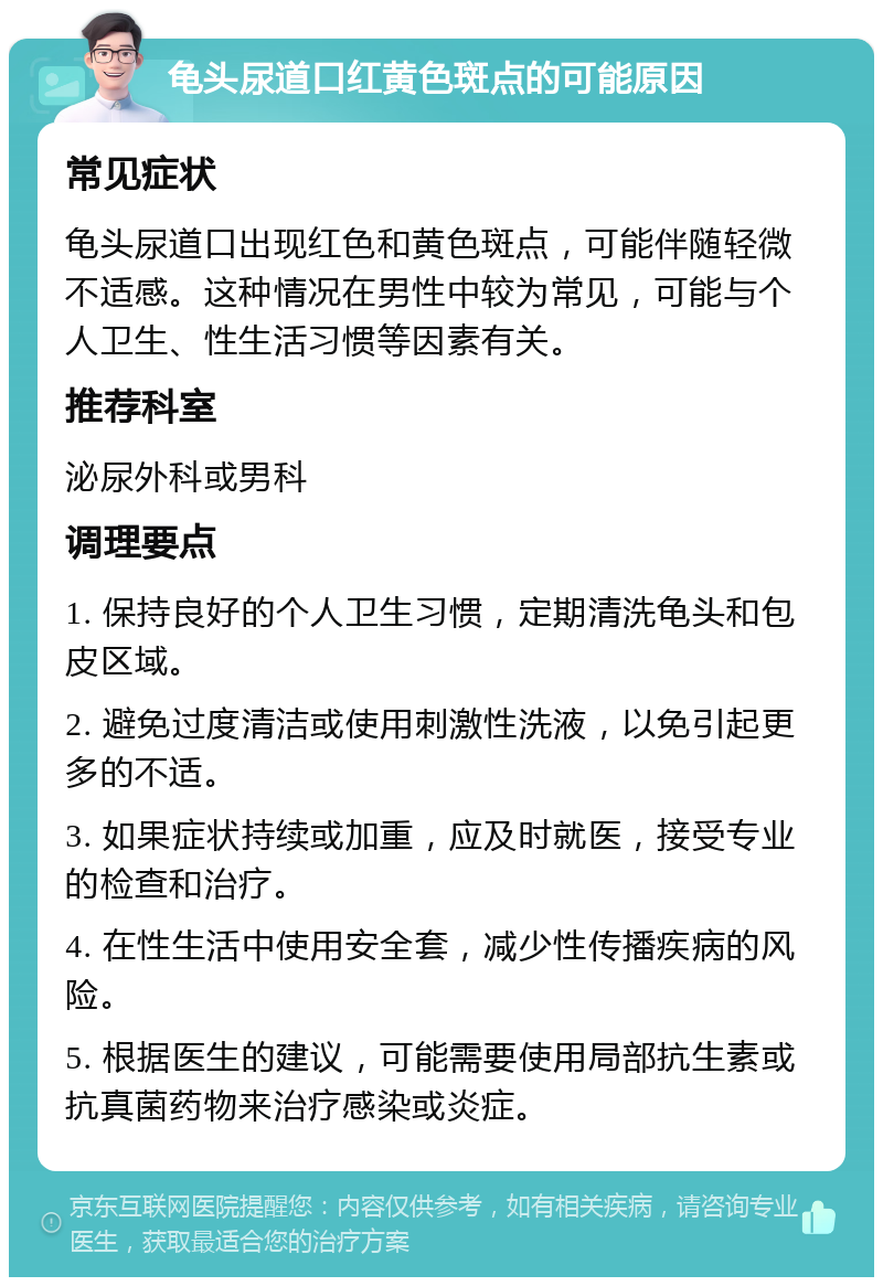 龟头尿道口红黄色斑点的可能原因 常见症状 龟头尿道口出现红色和黄色斑点，可能伴随轻微不适感。这种情况在男性中较为常见，可能与个人卫生、性生活习惯等因素有关。 推荐科室 泌尿外科或男科 调理要点 1. 保持良好的个人卫生习惯，定期清洗龟头和包皮区域。 2. 避免过度清洁或使用刺激性洗液，以免引起更多的不适。 3. 如果症状持续或加重，应及时就医，接受专业的检查和治疗。 4. 在性生活中使用安全套，减少性传播疾病的风险。 5. 根据医生的建议，可能需要使用局部抗生素或抗真菌药物来治疗感染或炎症。