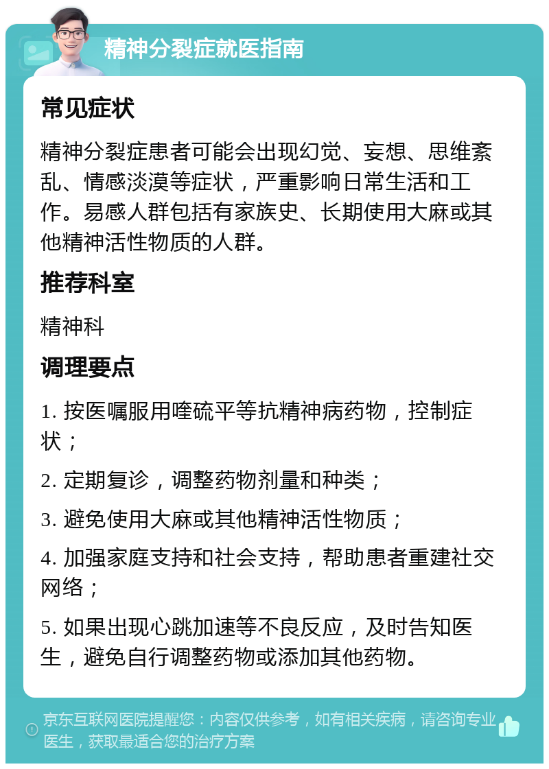 精神分裂症就医指南 常见症状 精神分裂症患者可能会出现幻觉、妄想、思维紊乱、情感淡漠等症状，严重影响日常生活和工作。易感人群包括有家族史、长期使用大麻或其他精神活性物质的人群。 推荐科室 精神科 调理要点 1. 按医嘱服用喹硫平等抗精神病药物，控制症状； 2. 定期复诊，调整药物剂量和种类； 3. 避免使用大麻或其他精神活性物质； 4. 加强家庭支持和社会支持，帮助患者重建社交网络； 5. 如果出现心跳加速等不良反应，及时告知医生，避免自行调整药物或添加其他药物。