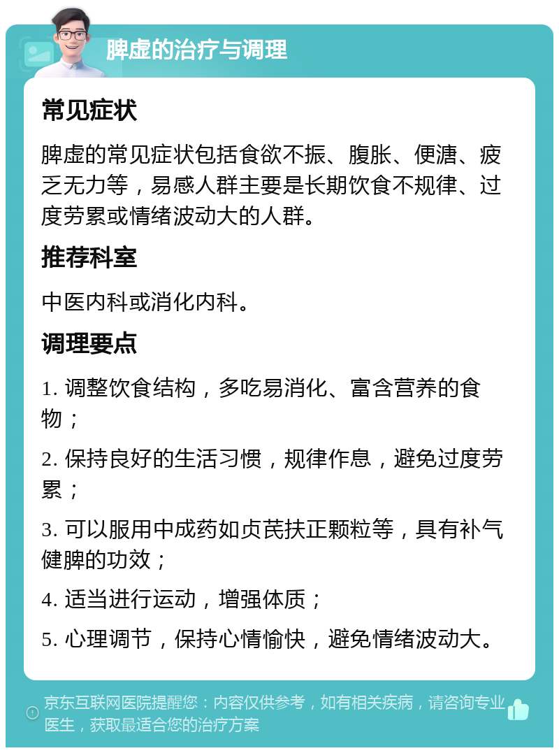 脾虚的治疗与调理 常见症状 脾虚的常见症状包括食欲不振、腹胀、便溏、疲乏无力等，易感人群主要是长期饮食不规律、过度劳累或情绪波动大的人群。 推荐科室 中医内科或消化内科。 调理要点 1. 调整饮食结构，多吃易消化、富含营养的食物； 2. 保持良好的生活习惯，规律作息，避免过度劳累； 3. 可以服用中成药如贞芪扶正颗粒等，具有补气健脾的功效； 4. 适当进行运动，增强体质； 5. 心理调节，保持心情愉快，避免情绪波动大。