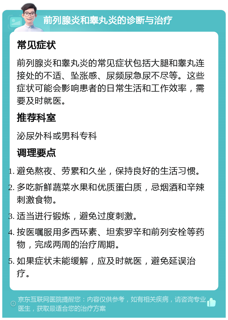 前列腺炎和睾丸炎的诊断与治疗 常见症状 前列腺炎和睾丸炎的常见症状包括大腿和睾丸连接处的不适、坠涨感、尿频尿急尿不尽等。这些症状可能会影响患者的日常生活和工作效率，需要及时就医。 推荐科室 泌尿外科或男科专科 调理要点 避免熬夜、劳累和久坐，保持良好的生活习惯。 多吃新鲜蔬菜水果和优质蛋白质，忌烟酒和辛辣刺激食物。 适当进行锻炼，避免过度刺激。 按医嘱服用多西环素、坦索罗辛和前列安栓等药物，完成两周的治疗周期。 如果症状未能缓解，应及时就医，避免延误治疗。