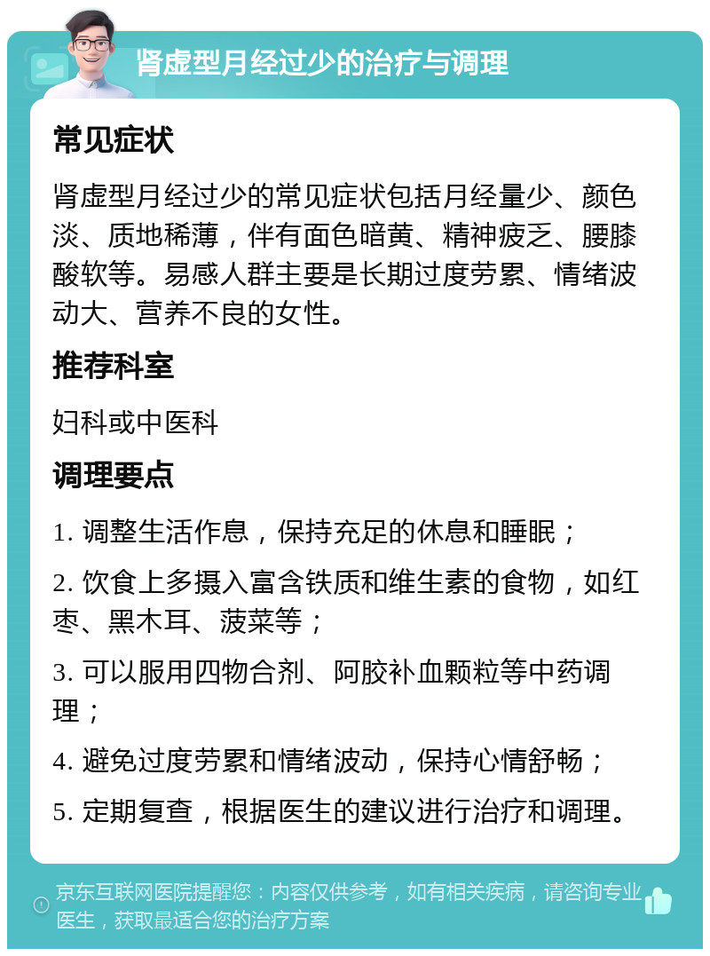 肾虚型月经过少的治疗与调理 常见症状 肾虚型月经过少的常见症状包括月经量少、颜色淡、质地稀薄，伴有面色暗黄、精神疲乏、腰膝酸软等。易感人群主要是长期过度劳累、情绪波动大、营养不良的女性。 推荐科室 妇科或中医科 调理要点 1. 调整生活作息，保持充足的休息和睡眠； 2. 饮食上多摄入富含铁质和维生素的食物，如红枣、黑木耳、菠菜等； 3. 可以服用四物合剂、阿胶补血颗粒等中药调理； 4. 避免过度劳累和情绪波动，保持心情舒畅； 5. 定期复查，根据医生的建议进行治疗和调理。