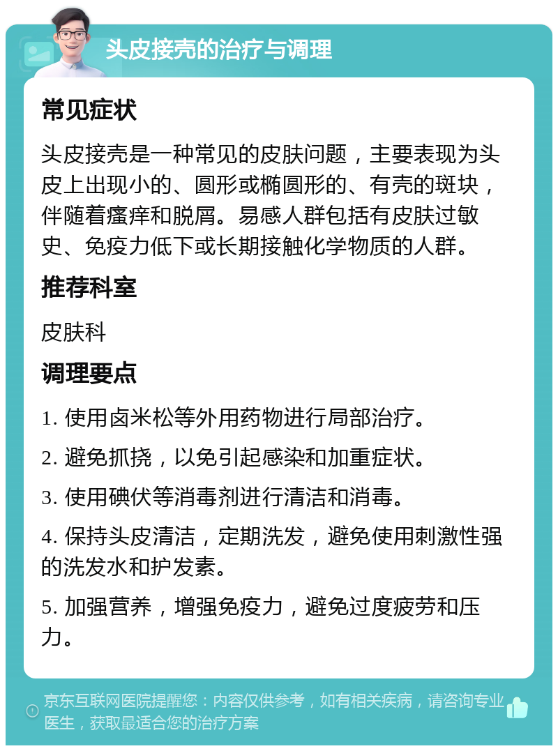 头皮接壳的治疗与调理 常见症状 头皮接壳是一种常见的皮肤问题，主要表现为头皮上出现小的、圆形或椭圆形的、有壳的斑块，伴随着瘙痒和脱屑。易感人群包括有皮肤过敏史、免疫力低下或长期接触化学物质的人群。 推荐科室 皮肤科 调理要点 1. 使用卤米松等外用药物进行局部治疗。 2. 避免抓挠，以免引起感染和加重症状。 3. 使用碘伏等消毒剂进行清洁和消毒。 4. 保持头皮清洁，定期洗发，避免使用刺激性强的洗发水和护发素。 5. 加强营养，增强免疫力，避免过度疲劳和压力。