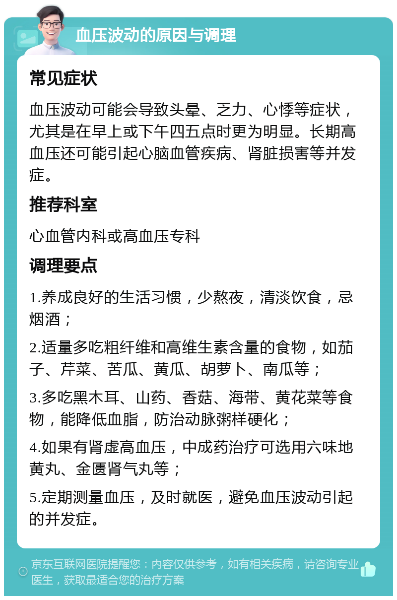 血压波动的原因与调理 常见症状 血压波动可能会导致头晕、乏力、心悸等症状，尤其是在早上或下午四五点时更为明显。长期高血压还可能引起心脑血管疾病、肾脏损害等并发症。 推荐科室 心血管内科或高血压专科 调理要点 1.养成良好的生活习惯，少熬夜，清淡饮食，忌烟酒； 2.适量多吃粗纤维和高维生素含量的食物，如茄子、芹菜、苦瓜、黄瓜、胡萝卜、南瓜等； 3.多吃黑木耳、山药、香菇、海带、黄花菜等食物，能降低血脂，防治动脉粥样硬化； 4.如果有肾虚高血压，中成药治疗可选用六味地黄丸、金匮肾气丸等； 5.定期测量血压，及时就医，避免血压波动引起的并发症。