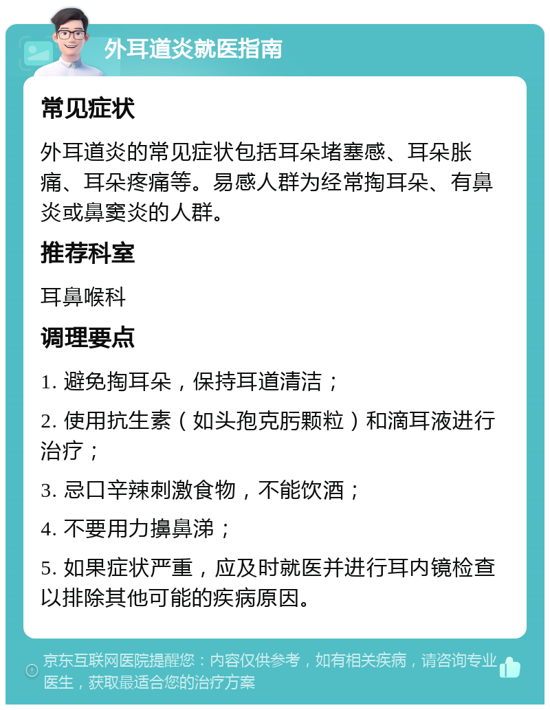 外耳道炎就医指南 常见症状 外耳道炎的常见症状包括耳朵堵塞感、耳朵胀痛、耳朵疼痛等。易感人群为经常掏耳朵、有鼻炎或鼻窦炎的人群。 推荐科室 耳鼻喉科 调理要点 1. 避免掏耳朵，保持耳道清洁； 2. 使用抗生素（如头孢克肟颗粒）和滴耳液进行治疗； 3. 忌口辛辣刺激食物，不能饮酒； 4. 不要用力擤鼻涕； 5. 如果症状严重，应及时就医并进行耳内镜检查以排除其他可能的疾病原因。