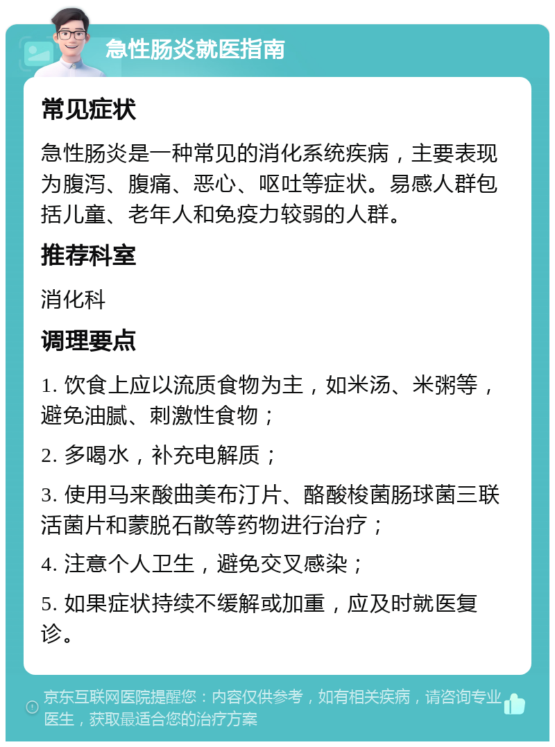 急性肠炎就医指南 常见症状 急性肠炎是一种常见的消化系统疾病，主要表现为腹泻、腹痛、恶心、呕吐等症状。易感人群包括儿童、老年人和免疫力较弱的人群。 推荐科室 消化科 调理要点 1. 饮食上应以流质食物为主，如米汤、米粥等，避免油腻、刺激性食物； 2. 多喝水，补充电解质； 3. 使用马来酸曲美布汀片、酪酸梭菌肠球菌三联活菌片和蒙脱石散等药物进行治疗； 4. 注意个人卫生，避免交叉感染； 5. 如果症状持续不缓解或加重，应及时就医复诊。