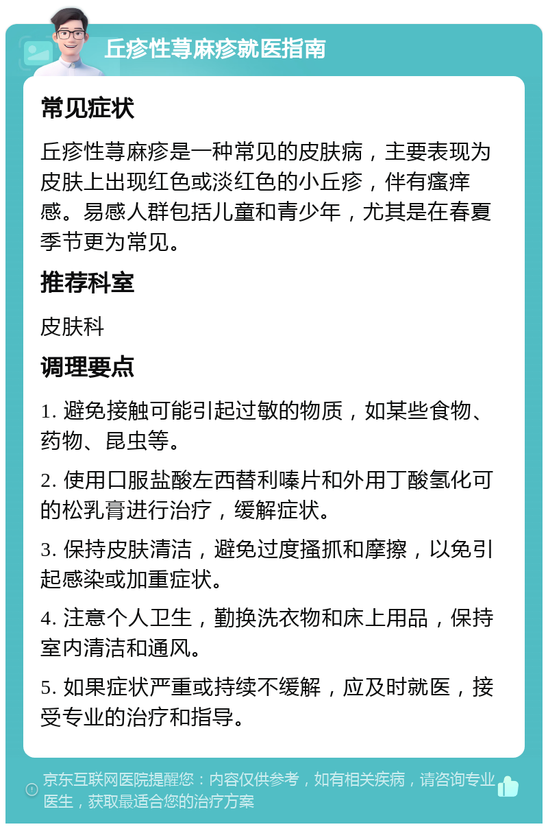 丘疹性荨麻疹就医指南 常见症状 丘疹性荨麻疹是一种常见的皮肤病，主要表现为皮肤上出现红色或淡红色的小丘疹，伴有瘙痒感。易感人群包括儿童和青少年，尤其是在春夏季节更为常见。 推荐科室 皮肤科 调理要点 1. 避免接触可能引起过敏的物质，如某些食物、药物、昆虫等。 2. 使用口服盐酸左西替利嗪片和外用丁酸氢化可的松乳膏进行治疗，缓解症状。 3. 保持皮肤清洁，避免过度搔抓和摩擦，以免引起感染或加重症状。 4. 注意个人卫生，勤换洗衣物和床上用品，保持室内清洁和通风。 5. 如果症状严重或持续不缓解，应及时就医，接受专业的治疗和指导。