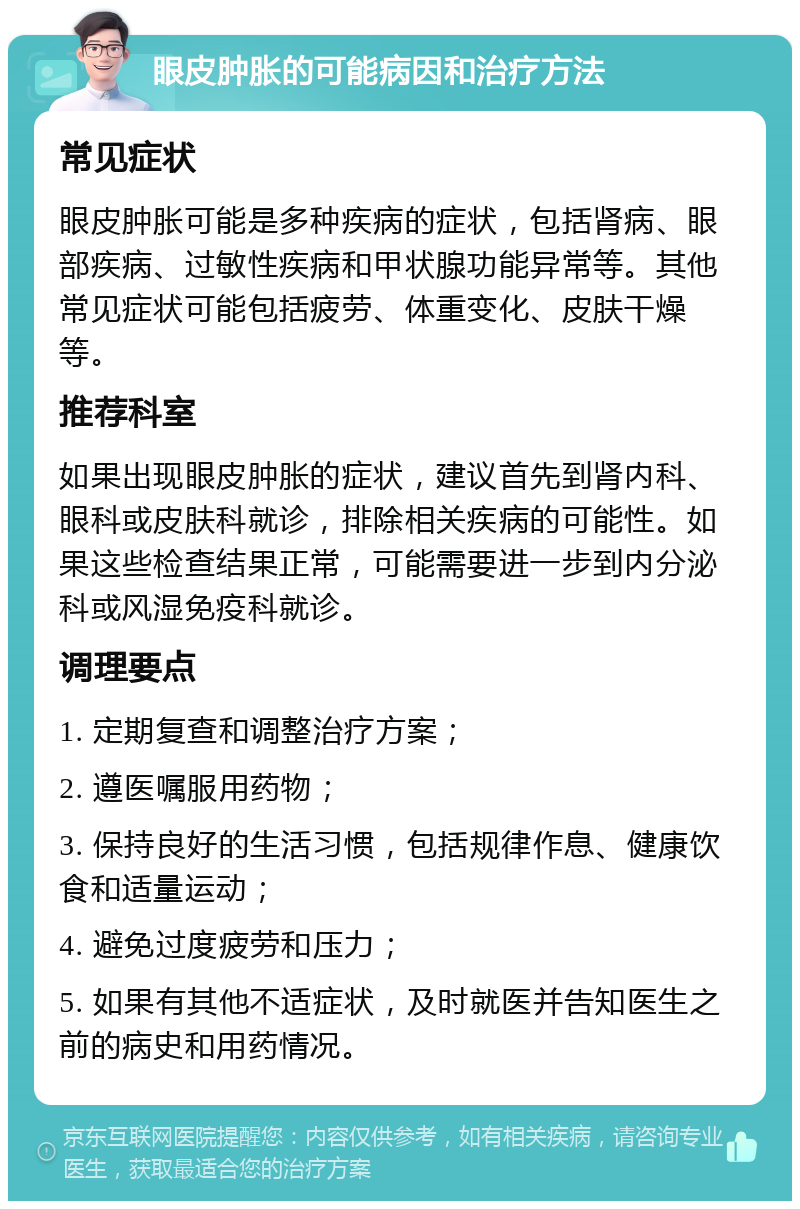 眼皮肿胀的可能病因和治疗方法 常见症状 眼皮肿胀可能是多种疾病的症状，包括肾病、眼部疾病、过敏性疾病和甲状腺功能异常等。其他常见症状可能包括疲劳、体重变化、皮肤干燥等。 推荐科室 如果出现眼皮肿胀的症状，建议首先到肾内科、眼科或皮肤科就诊，排除相关疾病的可能性。如果这些检查结果正常，可能需要进一步到内分泌科或风湿免疫科就诊。 调理要点 1. 定期复查和调整治疗方案； 2. 遵医嘱服用药物； 3. 保持良好的生活习惯，包括规律作息、健康饮食和适量运动； 4. 避免过度疲劳和压力； 5. 如果有其他不适症状，及时就医并告知医生之前的病史和用药情况。