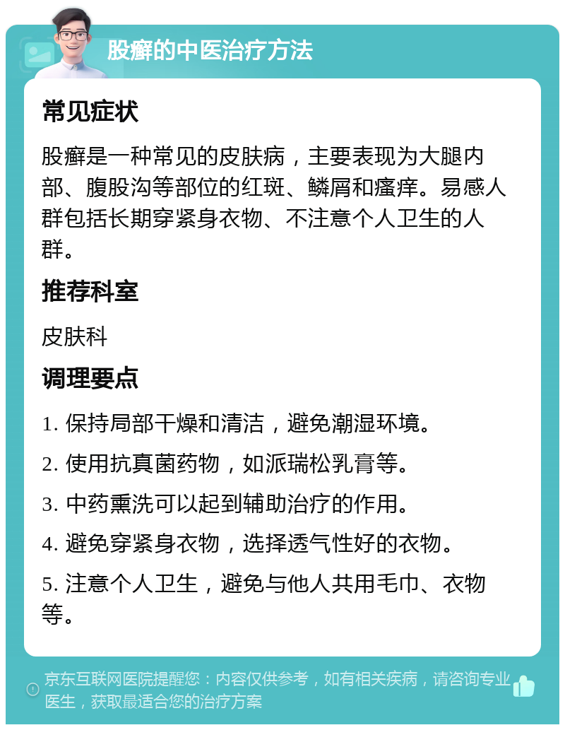 股癣的中医治疗方法 常见症状 股癣是一种常见的皮肤病，主要表现为大腿内部、腹股沟等部位的红斑、鳞屑和瘙痒。易感人群包括长期穿紧身衣物、不注意个人卫生的人群。 推荐科室 皮肤科 调理要点 1. 保持局部干燥和清洁，避免潮湿环境。 2. 使用抗真菌药物，如派瑞松乳膏等。 3. 中药熏洗可以起到辅助治疗的作用。 4. 避免穿紧身衣物，选择透气性好的衣物。 5. 注意个人卫生，避免与他人共用毛巾、衣物等。