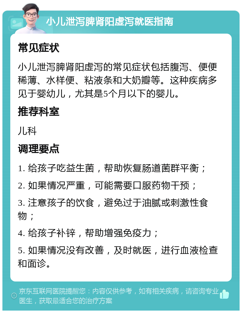 小儿泄泻脾肾阳虚泻就医指南 常见症状 小儿泄泻脾肾阳虚泻的常见症状包括腹泻、便便稀薄、水样便、粘液条和大奶瓣等。这种疾病多见于婴幼儿，尤其是5个月以下的婴儿。 推荐科室 儿科 调理要点 1. 给孩子吃益生菌，帮助恢复肠道菌群平衡； 2. 如果情况严重，可能需要口服药物干预； 3. 注意孩子的饮食，避免过于油腻或刺激性食物； 4. 给孩子补锌，帮助增强免疫力； 5. 如果情况没有改善，及时就医，进行血液检查和面诊。