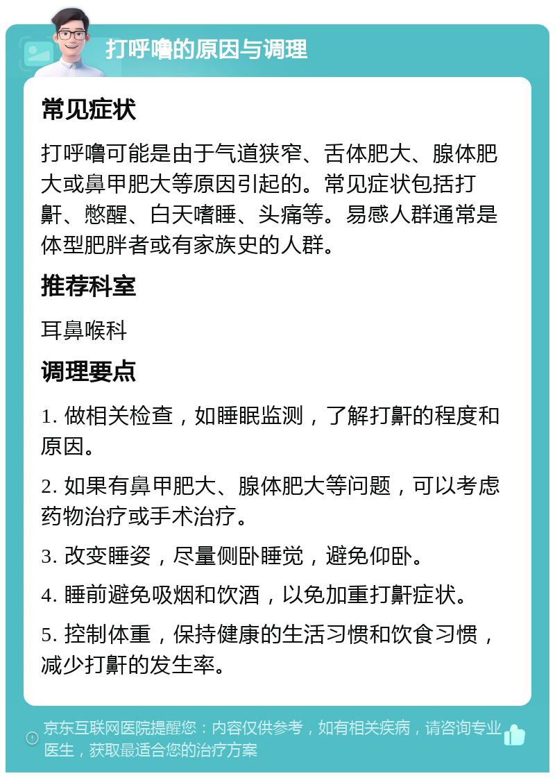 打呼噜的原因与调理 常见症状 打呼噜可能是由于气道狭窄、舌体肥大、腺体肥大或鼻甲肥大等原因引起的。常见症状包括打鼾、憋醒、白天嗜睡、头痛等。易感人群通常是体型肥胖者或有家族史的人群。 推荐科室 耳鼻喉科 调理要点 1. 做相关检查，如睡眠监测，了解打鼾的程度和原因。 2. 如果有鼻甲肥大、腺体肥大等问题，可以考虑药物治疗或手术治疗。 3. 改变睡姿，尽量侧卧睡觉，避免仰卧。 4. 睡前避免吸烟和饮酒，以免加重打鼾症状。 5. 控制体重，保持健康的生活习惯和饮食习惯，减少打鼾的发生率。