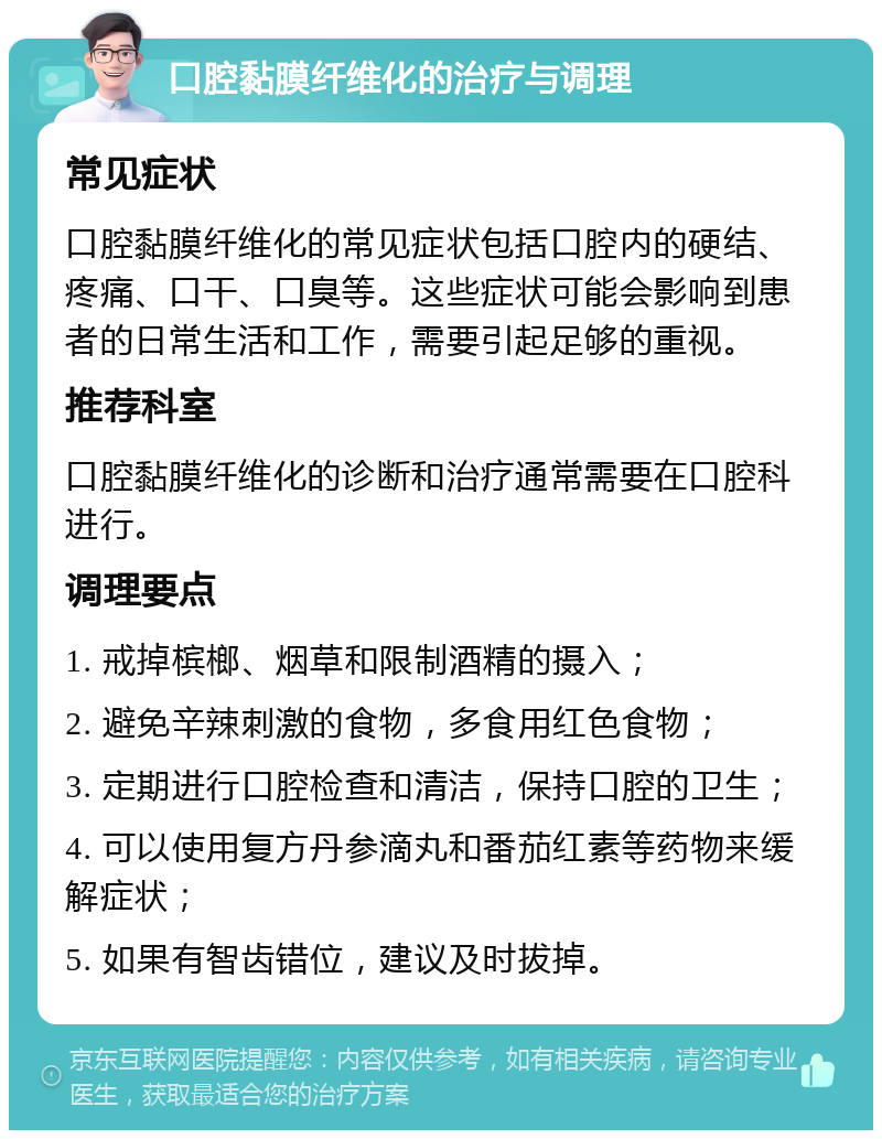 口腔黏膜纤维化的治疗与调理 常见症状 口腔黏膜纤维化的常见症状包括口腔内的硬结、疼痛、口干、口臭等。这些症状可能会影响到患者的日常生活和工作，需要引起足够的重视。 推荐科室 口腔黏膜纤维化的诊断和治疗通常需要在口腔科进行。 调理要点 1. 戒掉槟榔、烟草和限制酒精的摄入； 2. 避免辛辣刺激的食物，多食用红色食物； 3. 定期进行口腔检查和清洁，保持口腔的卫生； 4. 可以使用复方丹参滴丸和番茄红素等药物来缓解症状； 5. 如果有智齿错位，建议及时拔掉。