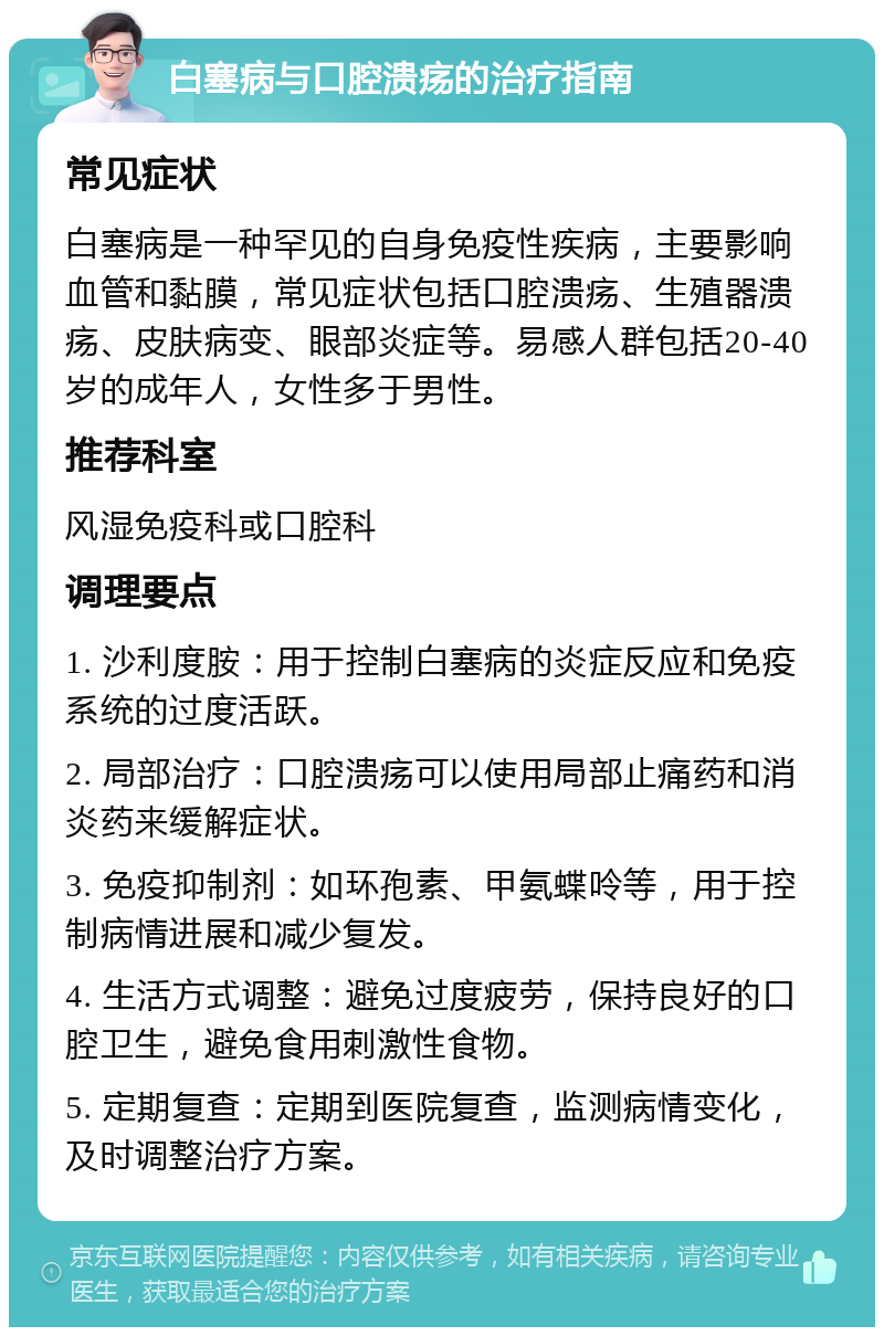 白塞病与口腔溃疡的治疗指南 常见症状 白塞病是一种罕见的自身免疫性疾病，主要影响血管和黏膜，常见症状包括口腔溃疡、生殖器溃疡、皮肤病变、眼部炎症等。易感人群包括20-40岁的成年人，女性多于男性。 推荐科室 风湿免疫科或口腔科 调理要点 1. 沙利度胺：用于控制白塞病的炎症反应和免疫系统的过度活跃。 2. 局部治疗：口腔溃疡可以使用局部止痛药和消炎药来缓解症状。 3. 免疫抑制剂：如环孢素、甲氨蝶呤等，用于控制病情进展和减少复发。 4. 生活方式调整：避免过度疲劳，保持良好的口腔卫生，避免食用刺激性食物。 5. 定期复查：定期到医院复查，监测病情变化，及时调整治疗方案。