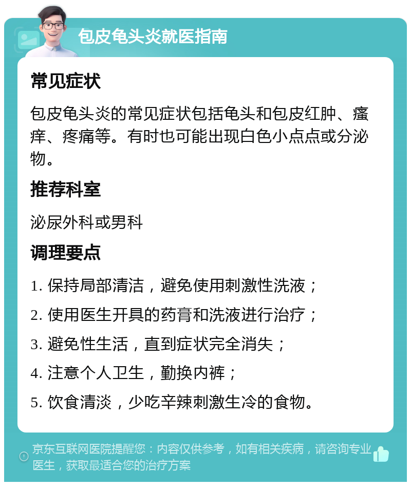 包皮龟头炎就医指南 常见症状 包皮龟头炎的常见症状包括龟头和包皮红肿、瘙痒、疼痛等。有时也可能出现白色小点点或分泌物。 推荐科室 泌尿外科或男科 调理要点 1. 保持局部清洁，避免使用刺激性洗液； 2. 使用医生开具的药膏和洗液进行治疗； 3. 避免性生活，直到症状完全消失； 4. 注意个人卫生，勤换内裤； 5. 饮食清淡，少吃辛辣刺激生冷的食物。