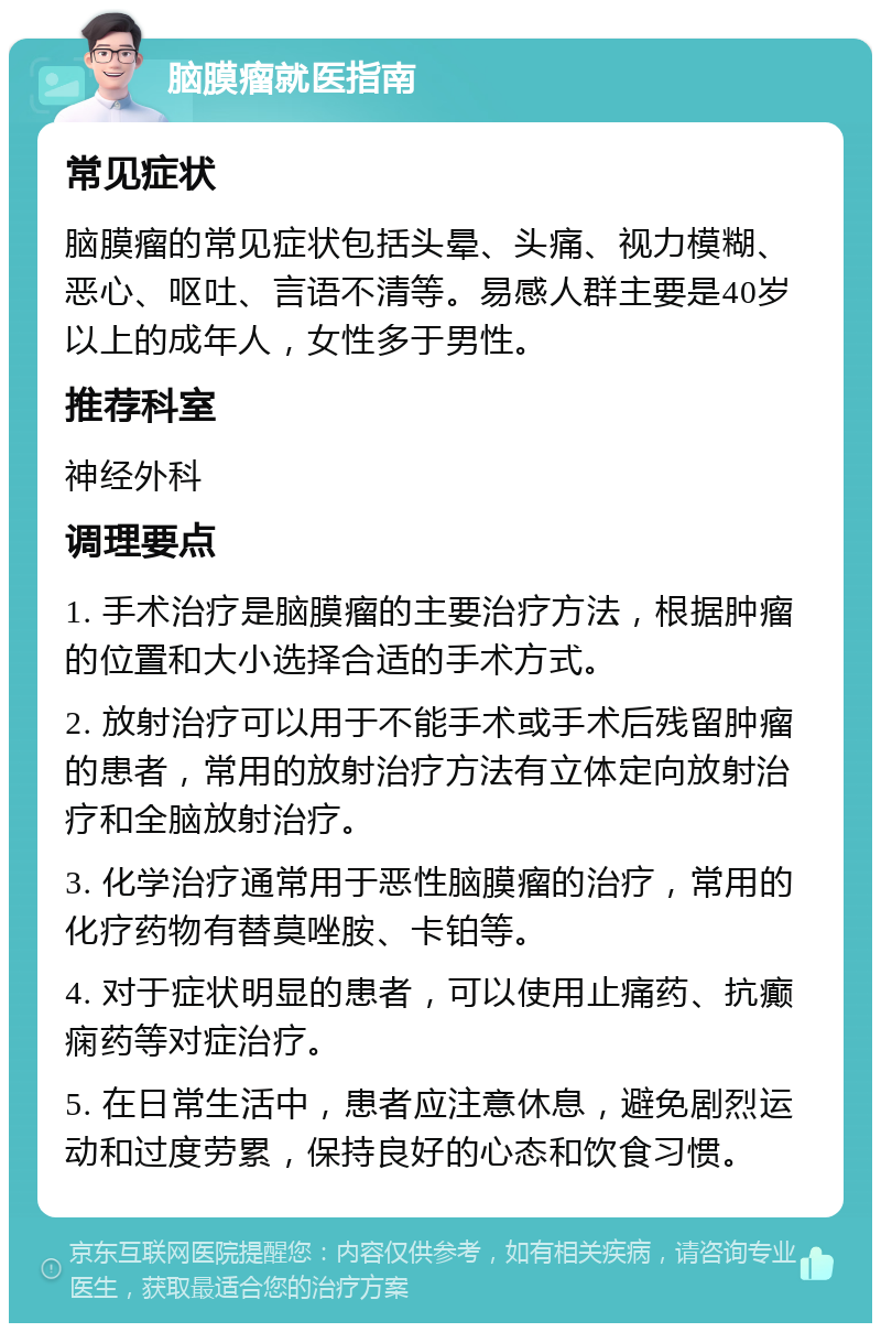 脑膜瘤就医指南 常见症状 脑膜瘤的常见症状包括头晕、头痛、视力模糊、恶心、呕吐、言语不清等。易感人群主要是40岁以上的成年人，女性多于男性。 推荐科室 神经外科 调理要点 1. 手术治疗是脑膜瘤的主要治疗方法，根据肿瘤的位置和大小选择合适的手术方式。 2. 放射治疗可以用于不能手术或手术后残留肿瘤的患者，常用的放射治疗方法有立体定向放射治疗和全脑放射治疗。 3. 化学治疗通常用于恶性脑膜瘤的治疗，常用的化疗药物有替莫唑胺、卡铂等。 4. 对于症状明显的患者，可以使用止痛药、抗癫痫药等对症治疗。 5. 在日常生活中，患者应注意休息，避免剧烈运动和过度劳累，保持良好的心态和饮食习惯。