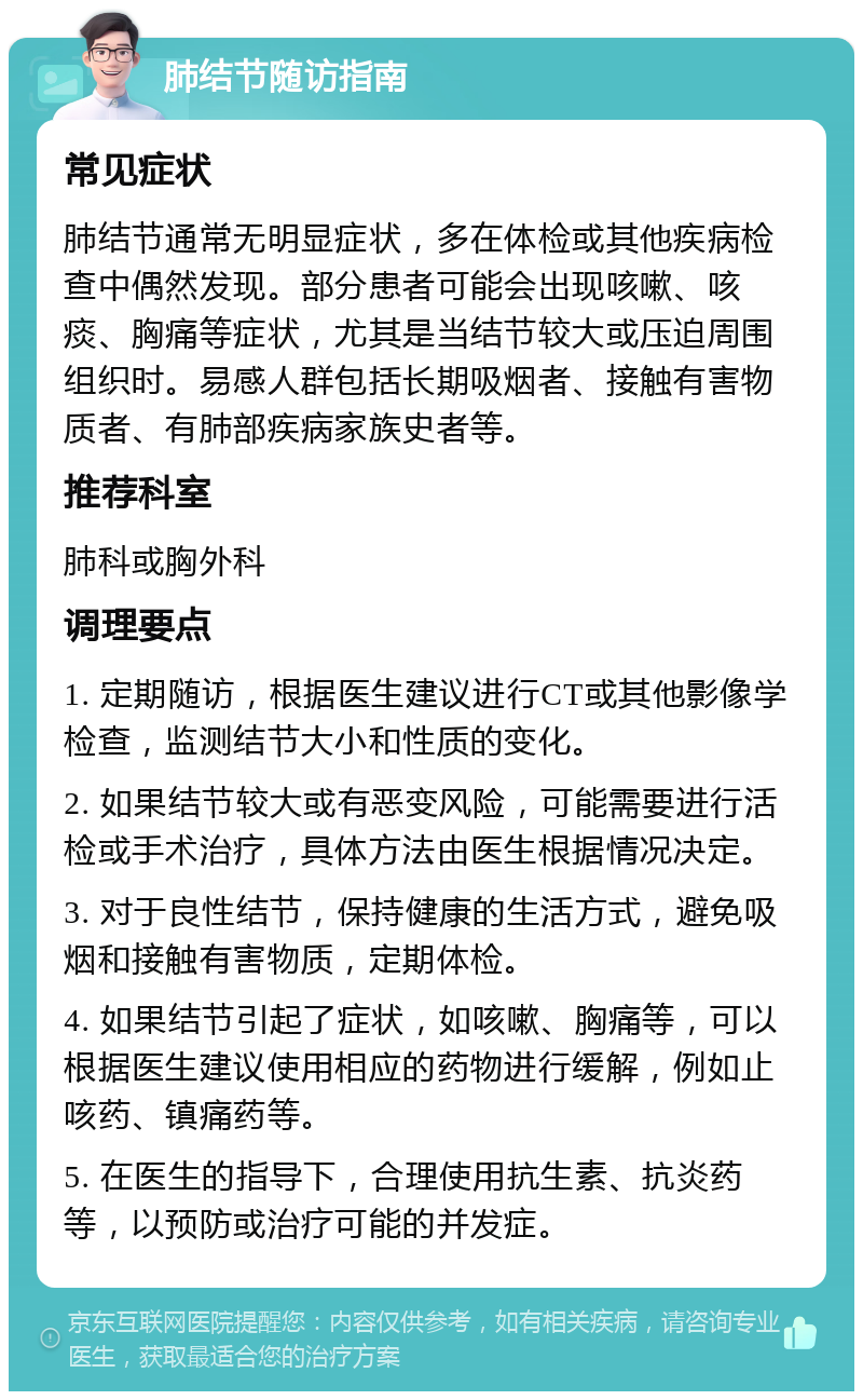 肺结节随访指南 常见症状 肺结节通常无明显症状，多在体检或其他疾病检查中偶然发现。部分患者可能会出现咳嗽、咳痰、胸痛等症状，尤其是当结节较大或压迫周围组织时。易感人群包括长期吸烟者、接触有害物质者、有肺部疾病家族史者等。 推荐科室 肺科或胸外科 调理要点 1. 定期随访，根据医生建议进行CT或其他影像学检查，监测结节大小和性质的变化。 2. 如果结节较大或有恶变风险，可能需要进行活检或手术治疗，具体方法由医生根据情况决定。 3. 对于良性结节，保持健康的生活方式，避免吸烟和接触有害物质，定期体检。 4. 如果结节引起了症状，如咳嗽、胸痛等，可以根据医生建议使用相应的药物进行缓解，例如止咳药、镇痛药等。 5. 在医生的指导下，合理使用抗生素、抗炎药等，以预防或治疗可能的并发症。