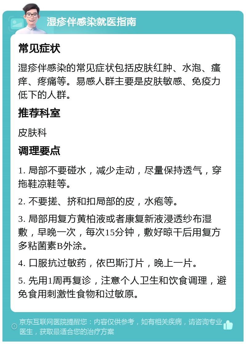 湿疹伴感染就医指南 常见症状 湿疹伴感染的常见症状包括皮肤红肿、水泡、瘙痒、疼痛等。易感人群主要是皮肤敏感、免疫力低下的人群。 推荐科室 皮肤科 调理要点 1. 局部不要碰水，减少走动，尽量保持透气，穿拖鞋凉鞋等。 2. 不要搓、挤和扣局部的皮，水疱等。 3. 局部用复方黄柏液或者康复新液浸透纱布湿敷，早晚一次，每次15分钟，敷好晾干后用复方多粘菌素B外涂。 4. 口服抗过敏药，依巴斯汀片，晚上一片。 5. 先用1周再复诊，注意个人卫生和饮食调理，避免食用刺激性食物和过敏原。