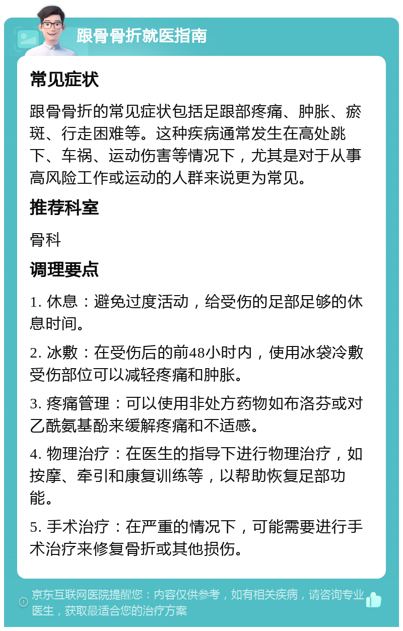 跟骨骨折就医指南 常见症状 跟骨骨折的常见症状包括足跟部疼痛、肿胀、瘀斑、行走困难等。这种疾病通常发生在高处跳下、车祸、运动伤害等情况下，尤其是对于从事高风险工作或运动的人群来说更为常见。 推荐科室 骨科 调理要点 1. 休息：避免过度活动，给受伤的足部足够的休息时间。 2. 冰敷：在受伤后的前48小时内，使用冰袋冷敷受伤部位可以减轻疼痛和肿胀。 3. 疼痛管理：可以使用非处方药物如布洛芬或对乙酰氨基酚来缓解疼痛和不适感。 4. 物理治疗：在医生的指导下进行物理治疗，如按摩、牵引和康复训练等，以帮助恢复足部功能。 5. 手术治疗：在严重的情况下，可能需要进行手术治疗来修复骨折或其他损伤。