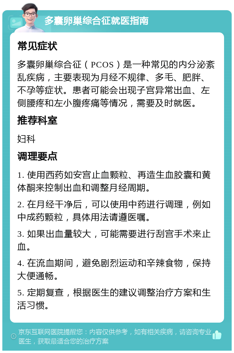 多囊卵巢综合征就医指南 常见症状 多囊卵巢综合征（PCOS）是一种常见的内分泌紊乱疾病，主要表现为月经不规律、多毛、肥胖、不孕等症状。患者可能会出现子宫异常出血、左侧腰疼和左小腹疼痛等情况，需要及时就医。 推荐科室 妇科 调理要点 1. 使用西药如安宫止血颗粒、再造生血胶囊和黄体酮来控制出血和调整月经周期。 2. 在月经干净后，可以使用中药进行调理，例如中成药颗粒，具体用法请遵医嘱。 3. 如果出血量较大，可能需要进行刮宫手术来止血。 4. 在流血期间，避免剧烈运动和辛辣食物，保持大便通畅。 5. 定期复查，根据医生的建议调整治疗方案和生活习惯。